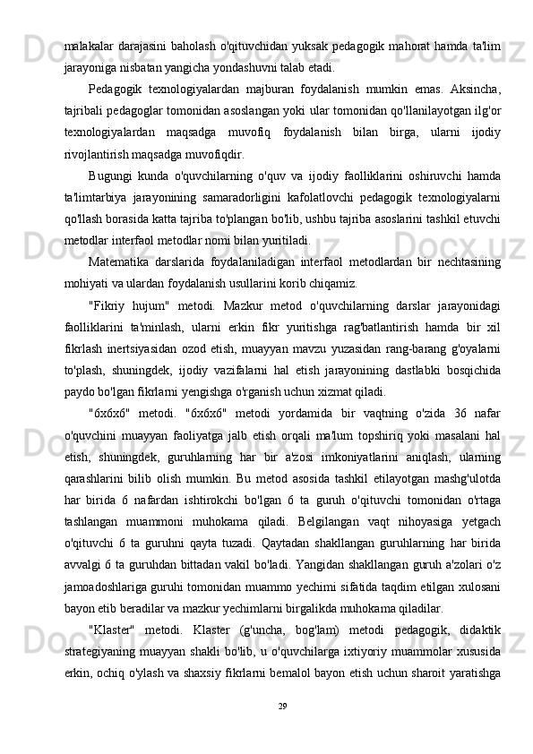 malakalar   darajasini   baholash   o'qituvchidan   yuksak   pedagogik   mahorat   hamda   ta'lim
jarayoniga nisbatan yangicha yondashuvni talab etadi. 
Pedagogik   texnologiyalardan   majburan   foydalanish   mumkin   emas.   Aksincha,
tajribali pedagoglar tomonidan asoslangan yoki ular tomonidan qo'llanilayotgan ilg'or
texnologiyalardan   maqsadga   muvofiq   foydalanish   bilan   birga,   ularni   ijodiy
rivojlantirish maqsadga muvofiqdir. 
Bugungi   kunda   o'quvchilarning   o'quv   va   ijodiy   faolliklarini   oshiruvchi   hamda
ta'limtarbiya   jarayonining   samaradorligini   kafolatlovchi   pedagogik   texnologiyalarni
qo'llash borasida katta tajriba to'plangan bo'lib, ushbu tajriba asoslarini tashkil etuvchi
metodlar interfaol metodlar nomi bilan yuritiladi. 
Matematika   darslarida   foydalaniladigan   interfaol   metodlardan   bir   nechtasining
mohiyati va ulardan foydalanish usullarini korib chiqamiz. 
"Fikriy   hujum"   metodi.   Mazkur   metod   o'quvchilarning   darslar   jarayonidagi
faolliklarini   ta'minlash,   ularni   erkin   fikr   yuritishga   rag'batlantirish   hamda   bir   xil
fikrlash   inertsiyasidan   ozod   etish,   muayyan   mavzu   yuzasidan   rang-barang   g'oyalarni
to'plash,   shuningdek,   ijodiy   vazifalarni   hal   etish   jarayonining   dastlabki   bosqichida
paydo bo'lgan fikrlarni yengishga o'rganish uchun xizmat qiladi. 
"6x6x6"   metodi.   "6x6x6"   metodi   yordamida   bir   vaqtning   o'zida   36   nafar
o'quvchini   muayyan   faoliyatga   jalb   etish   orqali   ma'lum   topshiriq   yoki   masalani   hal
etish,   shuningdek,   guruhlarning   har   bir   a'zosi   imkoniyatlarini   aniqlash,   ularning
qarashlarini   bilib   olish   mumkin.   Bu   metod   asosida   tashkil   etilayotgan   mashg'ulotda
har   birida   6   nafardan   ishtirokchi   bo'lgan   6   ta   guruh   o'qituvchi   tomonidan   o'rtaga
tashlangan   muammoni   muhokama   qiladi.   Belgilangan   vaqt   nihoyasiga   yetgach
o'qituvchi   6   ta   guruhni   qayta   tuzadi.   Qaytadan   shakllangan   guruhlarning   har   birida
avvalgi 6 ta guruhdan bittadan vakil bo'ladi. Yangidan shakllangan guruh a'zolari o'z
jamoadoshlariga guruhi tomonidan muammo yechimi sifatida taqdim etilgan xulosani
bayon etib beradilar va mazkur yechimlarni birgalikda muhokama qiladilar. 
"Klaster"   metodi.   Klaster   (g'uncha,   bog'lam)   metodi   pedagogik,   didaktik
strategiyaning   muayyan   shakli   bo'lib,   u   o'quvchilarga   ixtiyoriy   muammolar   xususida
erkin, ochiq o'ylash va shaxsiy fikrlarni bemalol bayon etish uchun sharoit yaratishga
29 