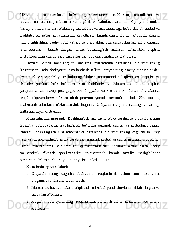 “Davlat   ta’lim   standarti”   ta’limning   mazmunini,   shakllarini,   metodlarini   va
vositalarini,   ularning   sifatini   nazorat   qilish   va   baholash   tartibini   belgilaydi.   Bundan
tashqari ushbu standart o’zlarinig tuzilishlari va mazmunlariga ko’ra davlat, hudud va
maktab   manfaatlari   muvozanatini   aks   ettiradi,   hamda   eng   muhimi   -   o’quvchi   shaxsi,
uning  intilishlari,  ijodiy  qobiliyatlari   va  qiziqishlarining  ustuvorligidan   kelib  chiqadi.
Shu   boisdan       tanlab   olingan   mavzu   boshlang’ich   sinflarda   matematika   o’qitish
metodikasining eng dolzarb mavzularidan biri ekanligidan dalolat beradi.
Hozirgi   kunda   boshlang‘ich   sinflarda   matematika   darslarida   o‘quvchilarning
kognitiv   ta’limiy   faoliyatini   rivojlantirish   ta’lim   jarayonining   asosiy   maqsadlaridan
biridir. Kognitiv qobiliyatlar  bolaning fikrlash,  muammoni  hal  qilish,  eslab  qolish  va
diqqatni   jamlash   kabi   ko‘nikmalarini   shakllantiradi.   Matematika   fanini   o‘qitish
jarayonida   zamonaviy   pedagogik   texnologiyalar   va   kreativ   metodlardan   foydalanish
orqali   o‘quvchilarning   bilim   olish   jarayoni   yanada   samarali   bo‘ladi.   Shu   sababli,
matematik   bilimlarni   o‘zlashtirishda   kognitiv   faoliyatni   rivojlantirishning   dolzarbligi
katta ahamiyat kasb etadi.
Kurs ishining maqsadi:  Boshlang‘ich sinf matematika darslarida o‘quvchilarning
kognitiv   qobiliyatlarini   rivojlantirish   bo‘yicha   samarali   usullar   va   metodlarni   ishlab
chiqish.   Boshlang‘ich   sinf   matematika   darslarida   o‘quvchilarning   kognitiv   ta’limiy
faoliyatini takomillashtirishga qaratilgan samarali metod va usullarni ishlab chiqishdir.
Ushbu   maqsad   orqali   o‘quvchilarning   matematik   tushunchalarni   o‘zlashtirish,   ijodiy
va   analitik   fikrlash   qobiliyatlarini   rivojlantirish   hamda   amaliy   mashg‘ulotlar
yordamida bilim olish jarayonini boyitish ko‘zda tutiladi.
Kurs ishining vazifalari:
1. O‘quvchilarning   kognitiv   faoliyatini   rivojlantirish   uchun   mos   metodlarni
o‘rganish va ulardan foydalanish.
2. Matematik tushunchalarni o‘qitishda interfaol yondashuvlarni ishlab chiqish va
sinovdan o‘tkazish.
3. Kognitiv   qobiliyatlarning   rivojlanishini   baholash   uchun   mezon   va   vositalarni
aniqlash.
3 