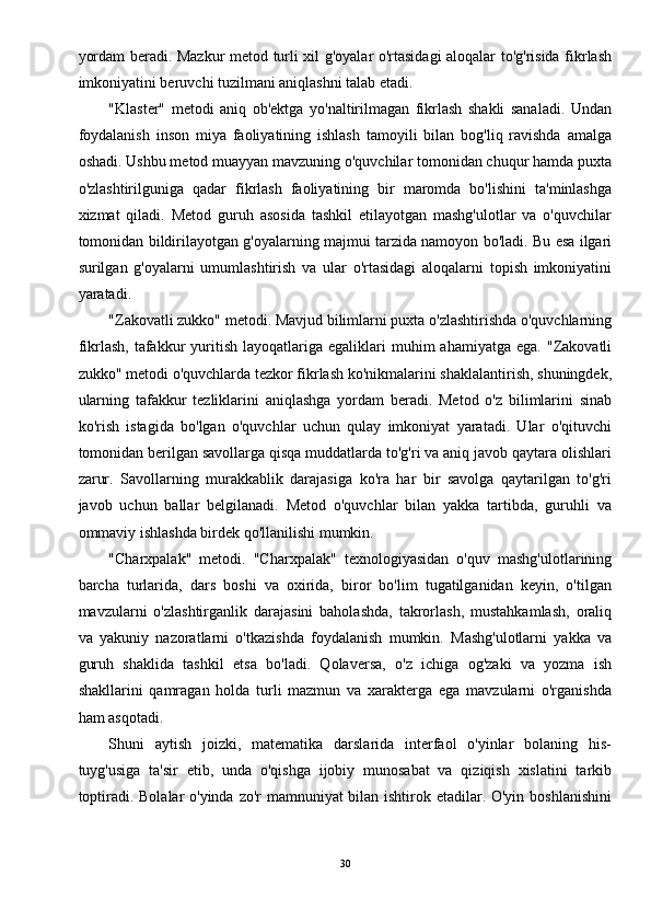 yordam beradi. Mazkur metod turli xil g'oyalar o'rtasidagi aloqalar to'g'risida fikrlash
imkoniyatini beruvchi tuzilmani aniqlashni talab etadi. 
"Klaster"   metodi   aniq   ob'ektga   yo'naltirilmagan   fikrlash   shakli   sanaladi.   Undan
foydalanish   inson   miya   faoliyatining   ishlash   tamoyili   bilan   bog'liq   ravishda   amalga
oshadi. Ushbu metod muayyan mavzuning o'quvchilar tomonidan chuqur hamda puxta
o'zlashtirilguniga   qadar   fikrlash   faoliyatining   bir   maromda   bo'lishini   ta'minlashga
xizmat   qiladi.   Metod   guruh   asosida   tashkil   etilayotgan   mashg'ulotlar   va   o'quvchilar
tomonidan bildirilayotgan g'oyalarning majmui tarzida namoyon bo'ladi. Bu esa ilgari
surilgan   g'oyalarni   umumlashtirish   va   ular   o'rtasidagi   aloqalarni   topish   imkoniyatini
yaratadi. 
"Zakovatli zukko" metodi. Mavjud bilimlarni puxta o'zlashtirishda o'quvchlarning
fikrlash,  tafakkur   yuritish   layoqatlariga   egaliklari  muhim  ahamiyatga   ega.  "Zakovatli
zukko" metodi o'quvchlarda tezkor fikrlash ko'nikmalarini shaklalantirish, shuningdek,
ularning   tafakkur   tezliklarini   aniqlashga   yordam   beradi.   Metod   o'z   bilimlarini   sinab
ko'rish   istagida   bo'lgan   o'quvchlar   uchun   qulay   imkoniyat   yaratadi.   Ular   o'qituvchi
tomonidan berilgan savollarga qisqa muddatlarda to'g'ri va aniq javob qaytara olishlari
zarur.   Savollarning   murakkablik   darajasiga   ko'ra   har   bir   savolga   qaytarilgan   to'g'ri
javob   uchun   ballar   belgilanadi.   Metod   o'quvchlar   bilan   yakka   tartibda,   guruhli   va
ommaviy ishlashda birdek qo'llanilishi mumkin. 
"Charxpalak"   metodi.   "Charxpalak"   texnologiyasidan   o'quv   mashg'ulotlarining
barcha   turlarida,   dars   boshi   va   oxirida,   biror   bo'lim   tugatilganidan   keyin,   o'tilgan
mavzularni   o'zlashtirganlik   darajasini   baholashda,   takrorlash,   mustahkamlash,   oraliq
va   yakuniy   nazoratlarni   o'tkazishda   foydalanish   mumkin.   Mashg'ulotlarni   yakka   va
guruh   shaklida   tashkil   etsa   bo'ladi.   Qolaversa,   o'z   ichiga   og'zaki   va   yozma   ish
shakllarini   qamragan   holda   turli   mazmun   va   xarakterga   ega   mavzularni   o'rganishda
ham asqotadi. 
Shuni   aytish   joizki,   matematika   darslarida   interfaol   o'yinlar   bolaning   his-
tuyg'usiga   ta'sir   etib,   unda   o'qishga   ijobiy   munosabat   va   qiziqish   xislatini   tarkib
toptiradi. Bolalar  o'yinda zo'r mamnuniyat bilan ishtirok etadilar. O'yin boshlanishini
30 