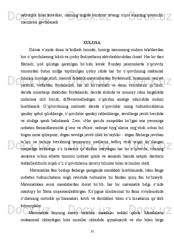sabrsizlik bilan kutadilar, ularning ongida beixtiyor ertangi o'quv kunining quvonchli
manzarasi gavdalanadi. 
   
XULOSA.
Xulosa   o’rnida   shuni   ta’kidlash   lozimki,   hozirgi   zamonning   muhim   talablaridan
biri o’quvchilarning bilish va ijodiy faoliyatlarini aktivlashtirishdan iborat. Har bir dars
fikrlash,   ijod   qilishga   qaratilgan   bo’lishi   kеrak.   Bunday   jarayonlarda   o’qituvchi
tomonidan   butun   sinfga   topshirilgan   ijobiy   ishda   har   bir   o’quvchining   maksimal
bilimini hisobga olish, maxsus didaktik matеriallardan foydalanish, muammoli vaziyat
yaratish,   tеstlardan   foydalanish,   har   xil   ko’rsatmali   va   ekran   vositalarini   qo’llash,
darsda   musobaqa   shaklidan   foydalanish,   darsda   alohida   va   umumiy   ishni   birgalikda
mohirona   olib   borish,   diffеrеntsiallashgan   o’qitishni   amalga   oshirishda   muhim
hisoblanadi.   O’qituvchining   mahorati   darsda   o’quvchilar   uning   tushuntirishlarini
qanday qabul qilishlariga, o’quvchilar qanday ishlashlariga, savollarga javob bеrishda
va   olishga   qarab   baholanadi.   Zero,   «Har   qarichi   muqaddas   bo’lgan   ona   yerimizga
nisbatan   farzandlarimizda   g’urur   va   iftixor,   sadoqat   tuyg’ularini   uyg’otish   uchun   biz
bugun nima qilyapmiz, degan savolga javob izlab ko’raylik» - degan fikrlarga javoban
ta’lim   va   tarbiya   berishning   zamonaviy   usullarini   tadbiq   etish   orqali   ko’zlangan
maqsadga   erishishga   o’z   hissasini   qo’shishni   istaydigan   har   bir   o’qituvchi,   ishining
samarasi   uchun   albatta   tinimsiz   mehnat   qiladi   va   samarali   hamda   natijali   darslarni
tashkillashtirish orqali o’z o’quvchilarini zaruriy bilimlar bilan ta’minlay oladi.
  Matematika fani boshqa fanlarga qaraganda murakkab hisoblansada, lekin fanga
nisbatan   tushunchalarni   ongli   ravishda   tushunilsa   bu   fandan   qiziq   fan   bo‘lmaydi.
Matematikani   asosi   masalalardan   iborat   bo‘lib,   har   bir   matematik   belgi   o‘zida
mantiqiy bir  fikrni   mujassamlashtirgan.  Ko‘pgina  olimlarimiz bu  fanni  rivojlanishida
o‘zlarining   metodik   qo‘llanmalari,   kitob   va   darsliklari   bilan   o‘z   hissalarini   qo‘shib
kelmoqdalar. 
Matematika   fanining   asosiy   tarkibini   masalalar   tashkil   qiladi.   Masalalarni
mukammal   ishlaydigan   bola   misollar   ishlashda   qiynalmaydi   va   shu   bilan   birga
31 