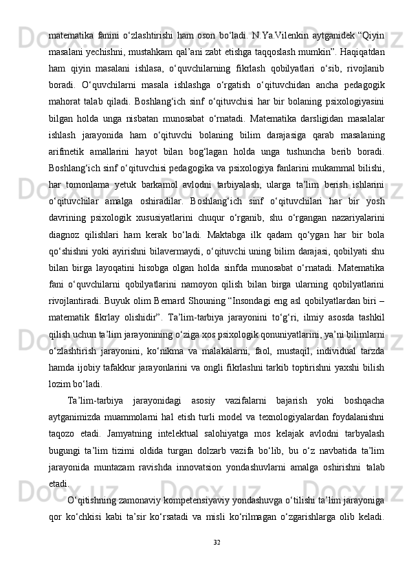 matematika   fanini   o‘zlashtirishi   ham   oson   bo‘ladi.   N.Ya.Vilenkin   aytganidek   “Qiyin
masalani yechishni, mustahkam qal’ani zabt etishga taqqoslash mumkin”. Haqiqatdan
ham   qiyin   masalani   ishlasa,   o‘quvchilarning   fikrlash   qobilyatlari   o‘sib,   rivojlanib
boradi.   O‘quvchilarni   masala   ishlashga   o‘rgatish   o‘qituvchidan   ancha   pedagogik
mahorat   talab   qiladi.   Boshlang‘ich   sinf   o‘qituvchisi   har   bir   bolaning   psixologiyasini
bilgan   holda   unga   nisbatan   munosabat   o‘rnatadi.   Matematika   darsligidan   masalalar
ishlash   jarayonida   ham   o‘qituvchi   bolaning   bilim   darajasiga   qarab   masalaning
arifmetik   amallarini   hayot   bilan   bog‘lagan   holda   unga   tushuncha   berib   boradi.
Boshlang‘ich sinf o‘qituvchisi pedagogika va psixologiya fanlarini mukammal bilishi,
har   tomonlama   yetuk   barkamol   avlodni   tarbiyalash,   ularga   ta’lim   berish   ishlarini
o‘qituvchilar   amalga   oshiradilar.   Boshlang‘ich   sinf   o‘qituvchilari   har   bir   yosh
davrining   psixologik   xususiyatlarini   chuqur   o‘rganib,   shu   o‘rgangan   nazariyalarini
diagnoz   qilishlari   ham   kerak   bo‘ladi.   Maktabga   ilk   qadam   qo‘ygan   har   bir   bola
qo‘shishni  yoki  ayirishni  bilavermaydi, o‘qituvchi  uning bilim  darajasi, qobilyati  shu
bilan   birga   layoqatini   hisobga   olgan   holda   sinfda   munosabat   o‘rnatadi.   Matematika
fani   o‘quvchilarni   qobilyatlarini   namoyon   qilish   bilan   birga   ularning   qobilyatlarini
rivojlantiradi. Buyuk olim Bernard Shouning “Insondagi eng asl qobilyatlardan biri –
matematik   fikrlay   olishidir”.   Ta’lim-tarbiya   jarayonini   to‘g‘ri,   ilmiy   asosda   tashkil
qilish uchun ta’lim jarayonining o‘ziga xos psixologik qonuniyatlarini, ya’ni bilimlarni
o‘zlashtirish   jarayonini,   ko‘nikma   va   malakalarni,   faol,   mustaqil,   individual   tarzda
hamda ijobiy tafakkur jarayonlarini va ongli fikrlashni tarkib toptirishni yaxshi  bilish
lozim bo‘ladi. 
Ta’lim-tarbiya   jarayonidagi   asosiy   vazifalarni   bajarish   yoki   boshqacha
aytganimizda   muammolarni   hal   etish   turli   model   va   texnologiyalardan   foydalanishni
taqozo   etadi.   Jamyatning   intelektual   salohiyatga   mos   kelajak   avlodni   tarbyalash
bugungi   ta’lim   tizimi   oldida   turgan   dolzarb   vazifa   bo‘lib,   bu   o‘z   navbatida   ta’lim
jarayonida   muntazam   ravishda   innovatsion   yondashuvlarni   amalga   oshirishni   talab
etadi. 
O‘qitishning zamonaviy kompetensiyaviy yondashuvga o‘tilishi ta’lim jarayoniga
qor   ko‘chkisi   kabi   ta’sir   ko‘rsatadi   va   misli   ko‘rilmagan   o‘zgarishlarga   olib   keladi.
32 