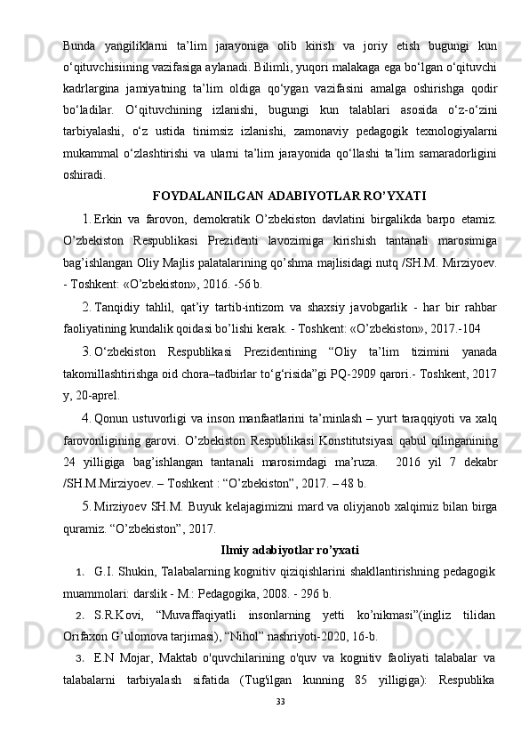 Bunda   yangiliklarni   ta’lim   jarayoniga   olib   kirish   va   joriy   etish   bugungi   kun
o‘qituvchisiining vazifasiga aylanadi. Bilimli, yuqori malakaga ega bo‘lgan o‘qituvchi
kadrlargina   jamiyatning   ta’lim   oldiga   qo‘ygan   vazifasini   amalga   oshirishga   qodir
bo‘ladilar.   O‘qituvchining   izlanishi,   bugungi   kun   talablari   asosida   o‘z-o‘zini
tarbiyalashi,   o‘z   ustida   tinimsiz   izlanishi,   zamonaviy   pedagogik   texnologiyalarni
mukammal   o‘zlashtirishi   va   ularni   ta’lim   jarayonida   qo‘llashi   ta’lim   samaradorligini
oshiradi. 
FOYDALANILGAN ADABIYOTLAR RO’YXATI
1. Erkin   va   farovon,   demokratik   O’zbekiston   davlatini   birgalikda   barpo   etamiz.
O’zbekiston   Respublikasi   Prezidenti   lavozimiga   kirishish   tantanali   marosimiga
bag’ishlangan Oliy Majlis palatalarining qo’shma majlisidagi nutq /SH.M. Mirziyoev.
- Toshkent: «O’zbekiston», 2016. -56 b.
2. Tanqidiy   tahlil,   qat’iy   tartib-intizom   va   shaxsiy   javobgarlik   -   har   bir   rahbar
faoliyatining kundalik qoidasi bo’lishi kerak. - Toshkent: «O’zbekiston», 2017.-104
3. O‘zbekiston   Respublikasi   Prezidentining   “Oliy   ta’lim   tizimini   yanada
takomillashtirishga oid chora–tadbirlar to‘g‘risida”gi PQ-2909 qarori.- Toshkent, 2017
y, 20-aprel.
4. Qonun  ustuvorligi   va  inson  manfaatlarini   ta’minlash   –  yurt  taraqqiyoti   va  xalq
farovonligining   garovi.   O’zbekiston   Respublikasi   Konstitutsiyasi   qabul   qilinganining
24   yilligiga   bag’ishlangan   tantanali   marosimdagi   ma’ruza.     2016   yil   7   dekabr
/SH.M.Mirziyoev. – Toshkent : “O’zbekiston”, 2017. – 48 b.
5. Mirziyoev SH.M. Buyuk kelajagimizni  mard va oliyjanob xalqimiz bilan birga
quramiz. “O’zbekiston”, 2017.
Ilmiy adabiyotlar ro’yxati
1. G.I. Shukin, Talabalarning kognitiv qiziqishlarini  shakllantirishning pedagogik
muammolari: darslik - M.: Pedagogika, 2008. - 296 b.  
2. S.R.Kovi,   “Muvaffaqiyatli   insonlarning   yetti   ko’nikmasi”(ingliz   tilidan
Orifaxon G’ulomova tarjimasi), “Nihol” nashriyoti-2020, 16-b. 
3. E.N   Mojar,   Maktab   o'quvchilarining   o'quv   va   kognitiv   faoliyati   talabalar   va
talabalarni   tarbiyalash   sifatida   (Tug'ilgan   kunning   85   yilligiga):   Respublika
33 