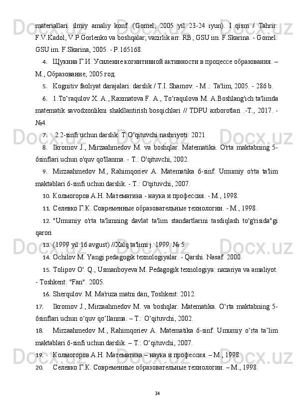 materiallari.   ilmiy   amaliy   konf.   (Gomel,   2005   yil   23-24   iyun).   I   qism   /   Tahrir:
F.V.Kadol, V.P.Gorlenko va boshqalar; vazirlik arr. RB, GSU im. F.Skarina. - Gomel:
GSU im. F.Skarina, 2005. - P.165168. 
4. Щукина Г.И. Усиление когнитивной активности в процессе образования. –
М., Образование, 2005 год. 
5. Kognitiv faoliyat darajalari: darslik / T.I. Shamov. - M .: Ta'lim, 2005. - 286 b. 
6. 1.To‘raqulov X. A., Raxmatova F. A., To‘raqulova M. A.Boshlang'ich ta'limda
matematik savodxonlikni  shakllantirish  bosqichlari   //  TDPU axborotlari  .-T.,  2017. -
№4. 
7.  2.2-sinfi uchun darslik  T:O’qituvchi nashriyoti. 2021 
8. Ikromov   J.,   Mirzaahmedov   M.   va   boshqlar.   Matematika.   O'rta   maktabning   5-
6sinflari uchun o'quv qo'llanma. - T.: O'qituvchi, 2002. 
9. Mirzaahmedov   M.,   Rahimqoriev   A.   Matematika   6-sinf.   Umumiy   o'rta   ta'lim
maktablari 6-sinfi uchun darslik. - T.: O'qituvchi, 2007. 
10. Колмогоров А.Н. Математика - наука и профессия. - М., 1998. 
11. Селевко Г.К. Современые образовательные технологии. - М., 1998. 
12. "Umumiy   o'rta   ta'limning   davlat   ta'lim   standartlarini   tasdiqlash   to'g'risida"gi
qarori 
13. (1999 yil 16 avgust) //Xalq ta'limi j. 1999. № 5 
14. Ochilov M. Yangi pedagogik texnologiyalar. - Qarshi. Nasaf. 2000. 
15. Tolipov O'. Q., Usmanboyeva M. Pedagogik texnologiya: nazariya va amaliyot.
- Toshkent: "Fan". 2005. 
16. Sherqulov. M. Ma'ruza matni dan, Toshkent: 2012. 
17. Ikromov   J.,   Mirzaahmedov   M.   va   boshqlar.   Matematika.   O‘rta   maktabning   5-
6sinflari uchun o‘quv qo‘llanma. – T.: O‘qituvchi, 2002. 
18. Mirzaahmedov   M.,   Rahimqoriev   A.   Matematika   6-sinf.   Umumiy   o‘rta   ta’lim
maktablari 6-sinfi uchun darslik. – T.: O‘qituvchi, 2007. 
19. Колмогоров А.Н. Математика – наука и профессия. – М., 1998. 
20. Селевко Г.К. Современые образовательные технологии. – М., 1998. 
34 