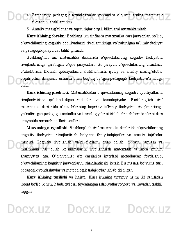 4. Zamonaviy   pedagogik   texnologiyalar   yordamida   o‘quvchilarning   matematik
fikrlashini shakllantirish.
5. Amaliy mashg‘ulotlar va topshiriqlar orqali bilimlarni mustahkamlash.
Kurs ishining obyekti:  Boshlang‘ich sinflarda matematika dars jarayonlari bo‘lib,
o‘quvchilarning kognitiv qobiliyatlarini rivojlantirishga yo‘naltirilgan ta’limiy faoliyat
va pedagogik jarayonlar tahlil qilinadi. 
Boshlang‘ich   sinf   matematika   darslarida   o‘quvchilarning   kognitiv   faoliyatini
rivojlantirishga   qaratilgan   o‘quv   jarayonlari.   Bu   jarayon   o‘quvchilarning   bilimlarni
o‘zlashtirish,   fikrlash   qobiliyatlarini   shakllantirish,   ijodiy   va   amaliy   mashg‘ulotlar
orqali   bilim   darajasini   oshirish   bilan   bog‘liq   bo‘lgan   pedagogik   faoliyatni   o‘z   ichiga
oladi.
Kurs ishining predmeti:   Matematikadan o‘quvchilarning kognitiv qobiliyatlarini
rivojlantirishda   qo‘llaniladigan   metodlar   va   texnologiyalar.   Boshlang‘ich   sinf
matematika   darslarida   o‘quvchilarning   kognitiv   ta’limiy   faoliyatini   rivojlantirishga
yo‘naltirilgan pedagogik metodlar va texnologiyalarni ishlab chiqish hamda ularni dars
jarayonida samarali qo‘llash usullari.
Mavzuning o‘rganilishi:  Boshlang‘ich sinf matematika darslarida o‘quvchilarning
kognitiv   faoliyatini   rivojlantirish   bo‘yicha   ilmiy-tadqiqotlar   va   amaliy   tajribalar
mavjud.   Kognitiv   rivojlanish,   ya’ni   fikrlash,   eslab   qolish,   diqqatni   jamlash   va
muammoni   hal   qilish   ko‘nikmalarini   rivojlantirish   matematik   ta’limda   muhim
ahamiyatga   ega.   O‘qituvchilar   o‘z   darslarida   interfaol   metodlardan   foydalanib,
o‘quvchilarning  kognitiv  jarayonlarini  shakllantirishi   kerak.  Bu   masala   bo‘yicha   turli
pedagogik yondashuvlar va metodologik tadqiqotlar ishlab chiqilgan.
Kurs   ishining   tuzilishi   va   hajmi:   Kurs   ishining   umumiy   hajmi   32   sahifadan
iborat bo'lib, kirish, 2 bob, xulosa, foydalangan adabiyotlar ro'yxati va ilovadan tashkil
topgan.
4 