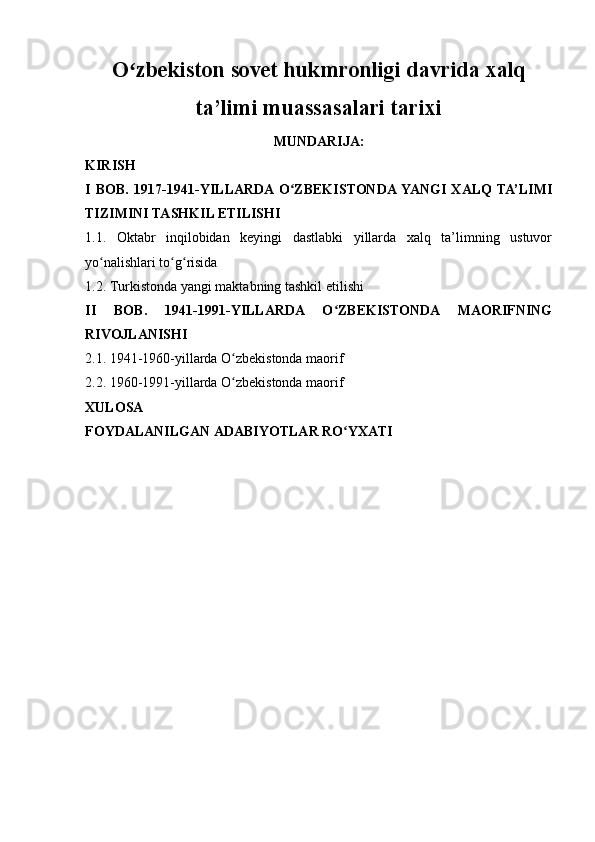 O zbekiston sovet hukmronligi davrida xalqʻ
ta’limi muassasalari tarixi
MUNDARIJA:
KIRISH
I   BOB.   1917-1941-YILLARDA  O ZBEKISTONDA YANGI   XALQ   TA’LIMI	
ʻ
TIZIMINI TASHKIL ETILISHI
1.1.   Oktabr   inqilobidan   keyingi   dastlabki   yillarda   xalq   ta’limning   ustuvor
yo nalishlari to g risida	
ʻ ʻ ʻ
1.2. Turkistonda yangi maktabning tashkil etilishi
II   BOB.   1941-1991-YILLARDA   O ZBEKISTONDA   MAORIFNING	
ʻ
RIVOJLANISHI
2.1. 1941-1960-yillarda O zbekistonda maorif	
ʻ
2.2. 1960-1991-yillarda O zbekistonda maorif
ʻ
XULOSA
FOYDALANILGAN ADABIYOTLAR RO YXATI	
ʻ   