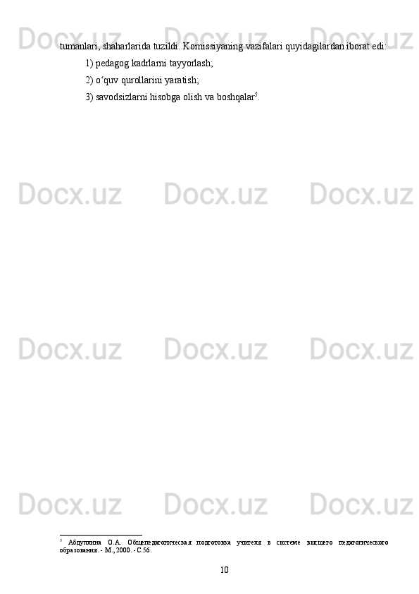 tumanlari, shaharlarida tuzildi. Komissiyaning vazifalari quyidagilardan iborat edi:
1) pedagog kadrlarni tayyorlash;
2) o quv qurollarini yaratish;ʻ
3) savodsizlarni hisobga olish va boshqalar 5
.
5
  Абдуллина   О.А.   Общепедагогическая   подготовка   учителя   в   системе   высшего   педагогического
образования. - М., 2000. -C.56.
10 