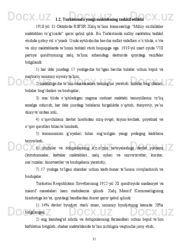 1.2. Turkistonda yangi maktabning tashkil etilishi
1918-yil   31-Oktabrda   RSFSR   Xalq   ta’limi   komissarligi   “Milliy   ozchiliklar
maktablari   to g risida”   qaror   qabul   qildi.   Bu   Turkistonda   milliy   maktabni   tashkilʻ ʻ
etishda ijobiy rol o ynadi. Unda aytilishicha barcha millat vakillari o z tilida, o rta	
ʻ ʻ ʻ
va oliy maktablarda ta limni tashkil  etish huquqiga ega. 1919-yil mart oyida VIII	
ʼ
partiya   qurultoyining   xalq   ta’limi   sohasidagi   dasturida   quyidagi   vazifalar
belgilandi:
1)   har   ikki   jinsdagi   17   yoshgacha   bo lgan   barcha   bolalar   uchun   bepul   va	
ʻ
majburiy umumiy siyosiy ta’lim;
2) maktabgacha ta’lim muassasalari tarmog ini yaratish: bolalar bog chalari,	
ʻ ʻ
bolalar bog chalari va boshqalar;	
ʻ
3)   ona   tilida   o qitiladigan   yagona   mehnat   maktabi   tamoyillarini   to liq	
ʻ ʻ
amalga   oshirish,   har   ikki   jinsdagi   bolalarni   birgalikda   o qitish,   dunyoviy,   ya’ni	
ʻ
diniy ta’sirdan xoli;
4)   o quvchilarni   davlat   hisobidan   oziq-ovqat,   kiyim-kechak,   poyabzal   va	
ʻ
o quv qurollari bilan ta’minlash;	
ʻ
5)   kommunizm   g oyalari   bilan   sug orilgan   yangi   pedagog   kadrlarni	
ʻ ʻ
tayyorlash;
6)   ishchilar   va   dehqonlarning   o z-o zini   tarbiyalashiga   davlat   yordami	
ʻ ʻ
(kutubxonalar,   kattalar   maktablari,   xalq   uylari   va   universitetlar,   kurslar,
ma’ruzalar, kinoteatrlar va boshqalarni yaratish);
7)   17   yoshga   to lgan   shaxslar   uchun   kasb-hunar   ta’limini   rivojlantirish   va	
ʻ
boshqalar.
Turkiston Respublikasi  Sovetlarining 1922-yil   XI qurultoyida   madaniyat va
maorif   masalalari   ham   muhokama   qilindi.   Xalq   Maorif   Komissarligining
hisobotiga ko ra, quyidagi bandlardan iborat qaror	
ʻ   qabul qilindi:
1)   14%   davlat   byudjeti   еtarli   emas,   umumiy   byudjetning   kamida   20%i
belgilangan;
2)   eng   kambag al   ishchi   va   dehqonlarning   farzandlari   uchun   bepul   ta’lim	
ʻ
kafolatini belgilab, shahar maktablarida ta’lim zichligini vaqtincha joriy etish;
11 