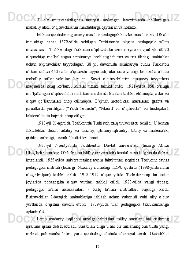 3)   o z   mutaxassisligidan   tashqari   saylangan   lavozimlarda   qo llanilganʻ ʻ
mahalliy aholi o qituvchilarini maktablarga qaytarish va hokazo.	
ʻ
Maktab qurilishining asosiy masalasi pedagogik kadrlar masalasi edi. Oktabr
inqilobiga   qadar   1879-yilda   ochilgan   Turkistonda   birgina   pedagogik   ta’lim
muassasasi - Toshkentdagi Turkiston o qituvchilar seminariyasi mavjud edi. 60-70	
ʻ
o quvchiga   mo ljallangan   seminariya   boshlang ich   rus   va   rus   tilidagi   maktablar	
ʻ ʻ ʻ
uchun   o qituvchilar   tayyorlagan.   38   yil   davomida   seminariya   butun   Turkiston	
ʻ
o lkasi   uchun   450   nafar   o qituvchi   tayyorladi,   ular   orasida   atigi   bir   necha   o nlab	
ʻ ʻ ʻ
mahalliy   millat   vakillari   bor   edi.   Sovet   o qituvchilarini   ommaviy   tayyorlash	
ʻ
maqsadida   keng   ko lamli   kurslar   tizimi   tashkil   etildi.   1921-yilda   850   o ringa	
ʻ ʻ
mo ljallangan o qituvchilar malakasini oshirish kurslari tashkil etilmoqda, astar va	
ʻ ʻ
o quv   qo llanmalari   chop   etilmoqda.   O qitish   metodikasi   masalalari   gazeta   va	
ʻ ʻ ʻ
jurnallarda   yoritilgan   (“Yosh   leninchi”,   “Maorif   va   o q	
ʻ ituvchi”   va   boshqalar).
Material katta hajmda chop etilgan.
1918-yil 21-aprelda Toshkentda Turkiston xalq universiteti ochildi. U beshta
fakultetdan   iborat:   adabiy   va   falsafiy;   ijtimoiy-iqtisodiy;   tabiiy   va   matematik;
qishloq xo jaligi; texnik fakultetdan iborat.	
ʻ
1920-yil   7-sentyabrda   Toshkentda   Davlat   universiteti   (hozirgi   Mirzo
Ulug bek nomidagi O zbekiston Milliy universiteti) tashkil etish to g risida dekret	
ʻ ʻ ʻ ʻ
imzolandi.   1935-yilda   universitetning   ayrim   fakultetlari   negizida   Toshkent   davlat
pedagogika instituti (hozirgi   Nizomiy nomidagi TDPU qoshida (1998-yilda nomi
o zgartirilgan)   tashkil   etildi.   1918-1919   o quv   yilida   Turkistonning   bir   qator	
ʻ ʻ
joylarida   pedagogika   o quv   yurtlari   tashkil   etildi.   1920-yilda   yangi   tipdagi	
ʻ
pedagogik   ta’lim   muassasalari   -   Xalq   ta’limi   institutlari   vujudga   keldi.
Bitiruvchilar   2-bosqich   maktablariga   ishlash   uchun   yuborildi   yoki   oliy   o quv	
ʻ
yurtlarida   o qishni   davom   ettirdi.   1929-yilda   ular   pedagogika   texnikumlariga	
ʻ
aylantirildi.
Lenin   madaniy   inqilobni   amalga   oshirishni   milliy   masalani   hal   etishning
ajralmas qismi deb hisobladi. Shu bilan birga u har bir millatning ona tilida yangi
mehnat   politexnika   bilim   yurti   qurilishiga   alohida   ahamiyat   berdi.   Ozchiliklar
12 