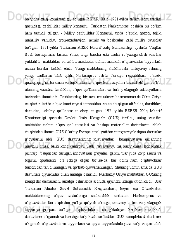 bo yicha   xalq   komissarligi,   so ngra   RSFSR   Xalq   1921-yilda   ta lim   komissarligiʻ ʻ ʼ
qoshidagi   ozchiliklar   milliy   kengashi.   Turkiston   Narkompros   qoshida   bu   bo lim	
ʻ
ham   tashkil   etilgan   -   Milliy   ozchiliklar   Kengashi,   unda   o zbek,   qozoq,   tojik,	
ʻ
mahalliy   yahudiy,   eron-ozarbayjon,   nemis   va   boshqalar   kabi   milliy   byurolar
bo lgan.   1921-yilda   Turkiston   ASSR   Maorif   xalq   komissarligi   qoshida   Vaqflar	
ʻ
Bosh   boshqarmasi   tashkil   etilib,   unga   barcha   eski   usulni   ro yxatga   olish   vazifasi	
ʻ
yuklatildi. maktablari va ushbu maktablar uchun malakali o qituvchilar tayyorlash
ʻ
uchun   kurslar   tashkil   etish.   Yangi   maktabning   shakllanishi   tarbiyaviy   ishning
yangi   usullarini   talab   qildi.   Narkompros   ostida   Turkiya   respublikasi:   o zbek,	
ʻ
qozoq, qirg iz, turkman va tojik tillarida o quv komissiyalari tashkil etilgan bo lib,	
ʻ ʻ ʻ
ularning   vazifasi   darsliklar,   o quv   qo llanmalari   va   turli   pedagogik   adabiyotlarni	
ʻ ʻ
tuzishdan iborat edi. Toshkentdagi birinchi musulmon bosmaxonasida O rta Osiyo	
ʻ
xalqlari tillarida o quv komissiyasi tomonidan ishlab chiqilgan	
ʻ   alifbolar, darsliklar,
dasturlar,   uslubiy   qo llanmalar   chop   etilgan.   1921-yilda   RSFSR   Xalq   Maorif	
ʻ
Komissarligi   qoshida   Davlat   Ilmiy   Kengashi   (GUS)   tuzildi,   uning   vazifasi
maktablar   uchun   o quv   qo llanmalari   va   boshqa   materiallar   dasturlarini   ishlab	
ʻ ʻ
chiqishdan iborat. GUS G arbiy Evropa amaliyotidan integratsiyalashgan dasturlar	
ʻ
g oyalarini   oldi.   GUS   dasturlarining   xususiyatlari:   kompilyatsiya   qilishning	
ʻ
mavzuli   emas,   balki   keng   qamrovli   usuli;   tavsiyaviy,   majburiy   emas;   konsentrik
printsip.   Yuqoridan  tushgan   innovatsion   g oyalar,  garchi   ular   juda  ko p  asosli   va	
ʻ ʻ
tegishli   qoidalarni   o z   ichiga   olgan   bo lsa-da,   har   doim   ham   o qituvchilar	
ʻ ʻ ʻ
tomonidan tan olinmagan va qo llab-quvvatlanmagan. Shuning uchun amalda GUS	
ʻ
dasturlari qiyinchilik bilan amalga oshirildi. Markaziy Osiyo maktablari GUSning
kompleks dasturlarini amalga oshirishda alohida qiyinchiliklarga duch keldi. Ular
Turkiston   Muxtor   Sovet   Sotsialistik   Respublikasi,   keyin   esa   O zbekiston	
ʻ
maktablarining   o quv   dasturlariga   chalkashlik   kiritdilar.   Narkompros   va	
ʻ
o qituvchilar   fan   o qitishni   yo lga   qo yish   o rniga,   umumiy   ta’lim   va   pedagogik	
ʻ ʻ ʻ ʻ ʻ
tayyorgarligi   past   bo lgan   o qituvchilarni   chalg itadigan   keraksiz   murakkab	
ʻ ʻ ʻ
dasturlarni o rganish va tuzishga ko p kuch sarfladilar. GUS kompleks dasturlarini	
ʻ ʻ
o rganish   o qituvchilarni   tayyorlash   va   qayta   tayyorlashda   juda   ko p   vaqtni   talab	
ʻ ʻ ʻ
13 