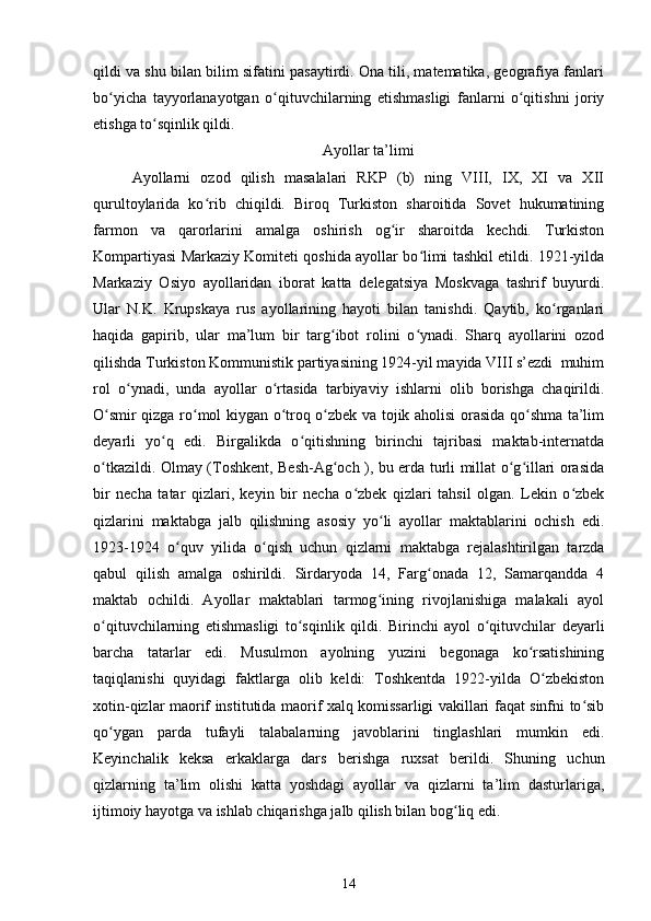 qildi va shu bilan bilim sifatini pasaytirdi. Ona tili, matematika, geografiya fanlari
bo yicha   tayyorlanayotgan   o qituvchilarning   еtishmasligi   fanlarni   o qitishni   joriyʻ ʻ ʻ
etishga to sqinlik qildi.	
ʻ
Ayollar ta’limi
Ayollarni   ozod   qilish   masalalari   RKP   (b)   ning   VIII,   IX,   XI   va   XII
qurultoylarida   ko rib   chiqildi.   Biroq   Turkiston   sharoitida   Sovet   hukumatining	
ʻ
farmon   va   qarorlarini   amalga   oshirish   og ir   sharoitda   kechdi.   Turkiston	
ʻ
Kompartiyasi Markaziy Komiteti qoshida ayollar bo limi tashkil etildi. 1921-yilda	
ʻ
Markaziy   Osiyo   ayollaridan   iborat   katta   delegatsiya   Moskvaga   tashrif   buyurdi.
Ular   N.K.   Krupskaya   rus   ayollarining   hayoti   bilan   tanishdi.   Qaytib,   ko rganlari	
ʻ
haqida   gapirib,   ular   ma’lum   bir   targ ibot   rolini   o ynadi.   Sharq   ayollarini   ozod	
ʻ ʻ
qilishda Turkiston Kommunistik partiyasining 1924-yil mayida VIII s’ezdi  muhim
rol   o ynadi,   unda   ayollar   o rtasida   tarbiyaviy   ishlarni   olib   borishga   chaqirildi.	
ʻ ʻ
O smir qizga ro mol kiygan o troq o zbek va tojik aholisi orasida qo shma ta’lim	
ʻ ʻ ʻ ʻ ʻ
deyarli   yo q   edi.   Birgalikda   o qitishning   birinchi   tajribasi   maktab-internatda	
ʻ ʻ
o tkazildi. Olmay (Toshkent, Besh-Ag och ), bu еrda turli millat o g illari orasida	
ʻ ʻ ʻ ʻ
bir   necha   tatar   qizlari,   keyin   bir   necha   o zbek   qizlari   tahsil   olgan.   Lekin   o zbek	
ʻ ʻ
qizlarini   maktabga   jalb   qilishning   asosiy   yo li   ayollar   maktablarini   ochish   edi.	
ʻ
1923-1924   o quv   yilida   o qish   uchun   qizlarni   maktabga   rejalashtirilgan   tarzda	
ʻ ʻ
qabul   qilish   amalga   oshirildi.   Sirdaryoda   14,   Farg onada   12,   Samarqandda   4	
ʻ
maktab   ochildi.   Ayollar   maktablari   tarmog ining   rivojlanishiga   malakali   ayol	
ʻ
o qituvchilarning   еtishmasligi   to sqinlik   qildi.   Birinchi   ayol   o qituvchilar   deyarli	
ʻ ʻ ʻ
barcha   tatarlar   edi.   Musulmon   ayolning   yuzini   begonaga   ko rsatishining	
ʻ
taqiqlanishi   quyidagi   faktlarga   olib   keldi:   Toshkentda   1922-yilda   O zbekiston	
ʻ
xotin-qizlar maorif institutida maorif xalq komissarligi vakillari faqat sinfni to sib	
ʻ
qo ygan   parda   tufayli   talabalarning   javoblarini   tinglashlari   mumkin   edi.	
ʻ
Keyinchalik   keksa   erkaklarga   dars   berishga   ruxsat   berildi.   Shuning   uchun
qizlarning   ta’lim   olishi   katta   yoshdagi   ayollar   va   qizlarni   ta’lim   dasturlariga,
ijtimoiy hayotga va ishlab chiqarishga jalb qilish bilan bog liq edi.	
ʻ
14 