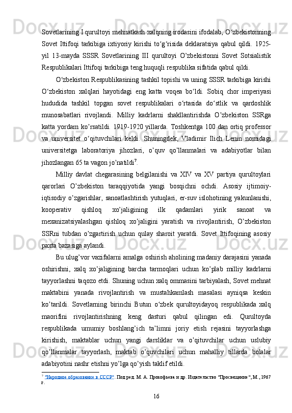 Sovetlarining I qurultoyi mehnatkash xalqning irodasini ifodalab, O zbekistonningʻ
Sovet  Ittifoqi  tarkibiga ixtiyoriy kirishi  to g risida deklaratsiya  qabul  qildi. 1925-	
ʻ ʻ
yil   13-mayda   SSSR   Sovetlarining   III   qurultoyi   O’zbekistonni   Sovet   Sotsialistik
Respublikalari Ittifoqi tarkibiga teng huquqli respublika sifatida qabul qildi.
O zbekiston Respublikasining tashkil topishi va uning SSSR tarkibiga kirishi	
ʻ
O zbekiston   xalqlari   hayotidagi   eng   katta   voqea   bo ldi.   Sobiq   chor   imperiyasi	
ʻ ʻ
hududida   tashkil   topgan   sovet   respublikalari   o rtasida   do stlik   va   qardoshlik	
ʻ ʻ
munosabatlari   rivojlandi.   Milliy   kadrlarni   shakllantirishda   O’zbekiston   SSRga
katta yordam   ko’rsatildi.  1919-1920  yillarda.  Toshkentga   100 dan  ortiq  professor
va   universitet   o qituvchilari   keldi.   Shuningdek,   Vladimir   Ilich   Lenin   nomidagi	
ʻ
universitetga   laboratoriya   jihozlari,   o’quv   qo’llanmalari   va   adabiyotlar   bilan
jihozlangan 65 ta vagon jo’natildi 7
.
Milliy   davlat   chegarasining   belgilanishi   va   XIV   va   XV   partiya   qurultoylari
qarorlari   O’zbekiston   taraqqiyotida   yangi   bosqichni   ochdi.   Asosiy   ijtimoiy-
iqtisodiy  o’zgarishlar,   sanoatlashtirish   yutuqlari,  er-suv   islohotining  yakunlanishi,
kooperativ   qishloq   xo’jaligining   ilk   qadamlari   yirik   sanoat   va
mexanizatsiyalashgan   qishloq   xo’jaligini   yaratish   va   rivojlantirish,   O’zbekiston
SSRni   tubdan   o’zgartirish   uchun   qulay   sharoit   yaratdi.   Sovet   Ittifoqining   asosiy
paxta bazasiga aylandi. 
Bu ulug’vor vazifalarni amalga oshirish aholining madaniy darajasini yanada
oshirishni,   xalq   xo’jaligining   barcha   tarmoqlari   uchun   ko’plab   milliy   kadrlarni
tayyorlashni taqozo etdi. Shuning uchun xalq ommasini tarbiyalash, Sovet mehnat
maktabini   yanada   rivojlantirish   va   mustahkamlash   masalasi   ayniqsa   keskin
ko’tarildi.   Sovetlarning   birinchi   Butun   o zbek   qurultoyidayoq   respublikada   xalq	
ʻ
maorifini   rivojlantirishning   keng   dasturi   qabul   qilingan   edi.   Qurultoyda
respublikada   umumiy   boshlang’ich   ta’limni   joriy   etish   rejasini   tayyorlashga
kirishish,   maktablar   uchun   yangi   darsliklar   va   o’qituvchilar   uchun   uslubiy
qo’llanmalar   tayyorlash,   maktab   o’quvchilari   uchun   mahalliy   tillarda   bolalar
adabiyotini nashr etishni yo’lga qo’yish taklif etildi.
7
  "Народное образование в СССР" . Под ред. М. А. Прокофьева и др. Издательство "Просвещение", М., 1967
г.
16 