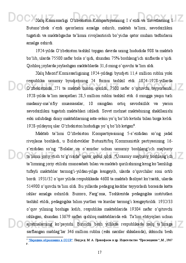 Xalq   Komissarligi   O’zbekiston   Kompartiyasining   I   s’ezdi   va   Sovetlarning   I
Butuno’zbek   s’ezdi   qarorlarini   amalga   oshirib,   maktab   ta’limi,   savodsizlikni
tugatish   va   maktabgacha   ta’limni   rivojlantirish   bo’yicha   qator   muhim   tadbirlarni
amalga oshirdi.
1924-yilda O zbekiston tashkil topgan davrda uning hududida 908 ta maktabʻ
bo lib, ularda 75500 nafar bola o qidi, shundan 75% boshlang ich sinflarda o qidi.	
ʻ ʻ ʻ ʻ
Qishloq joylarda joylashgan maktablarda 31,6 ming o’quvchi ta’lim oldi.
Xalq Maorif Komissarligining 1924-yildagi byudjeti 11,4 million rublni yoki
respublika   umumiy   byudjetining   24   foizini   tashkil   etdi.   1924-1928-yillarda
O zbekistonda   271   ta   maktab   binosi   qurildi,   7500   nafar   o qituvchi   tayyorlandi.
ʻ ʻ
1928-yilda ta’lim xarajatlari  28,5 million rublni  tashkil  etdi. 6 mingga yaqin turli
madaniy-ma’rifiy   muassasalar,   10   mingdan   ortiq   savodsizlik   va   yarim
savodsizlikni   tugatish   maktablari   ishladi.   Sovet   mehnat   maktabining   shakllanishi
eski uslubdagi diniy maktablarning asta-sekin yo’q bo’lib ketishi bilan birga keldi.
1928-yildayoq ular O’zbekiston hududiga yo’q bo’lib ketgan 8
.
Maktab   ta’limi   O’zbekiston   Kompartiyasining   5-s’ezdidan   so’ng   jadal
rivojlana   boshladi,   u   Bolsheviklar   Butunittifoq   Kommunistik   partiyasining   16-
s’ezdidan   so’ng   “Bolalar   va   o’smirlar   uchun   umumiy   boshlang’ich   majburiy
ta’limni joriy etish to’g’risida” qaror qabul qildi. "Umumiy majburiy boshlang ich	
ʻ
ta limning joriy etilishi munosabati bilan va maktab qurilishining keng ko lamliligi	
ʼ ʻ
tufayli   maktablar   tarmog i-yildan-yilga   kengayib,   ularda   o quvchilar   soni   ortib	
ʻ ʻ
bordi. 1931/32 o quv yilida respublikada 4600 ta maktab faoliyat ko rsatdi, ularda	
ʻ ʻ
514900 o quvchi ta lim oldi. Bu yillarda pedagog kadrlar tayyorlash borasida katta	
ʻ ʼ
ishlar   amalga   oshirildi.   Buxoro,   Farg’ona,   Toshkentda   pedagogika   institutlari
tashkil etildi, pedagogika bilim yurtlari va kurslar tarmog’i kengaytirildi. 1932/33
o’quv   yilining   boshiga   kelib,   respublika   maktablarida   19304   nafar   o’qituvchi
ishlagan, shundan 13679 nafari qishloq maktablarida edi. Ta’lim ehtiyojlari uchun
ajratmalarning   ko’payishi.   Birinchi   besh   yillikda   respublikada   xalq   ta limiga	
ʼ
sarflangan   mablag lar   346   million   rublni   (eski   narxlar   shkalasida),   ikkinchi   besh	
ʻ
8
  "Народное образование в СССР" . Под ред. М. А. Прокофьева и др. Издательство "Просвещение", М., 1967
г.
17 