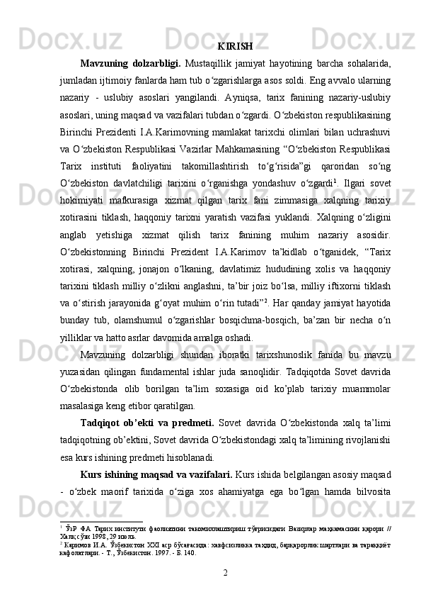 KIRISH
Mavzuning   dolzarbligi.   Mustaqillik   jamiyat   hayotining   barcha   sohalarida,
jumladan ijtimoiy fanlarda ham tub o zgarishlarga asos soldi. Eng avvalo ularningʻ
nazariy   -   uslubiy   asoslari   yangilandi.   Ayniqsa,   tarix   fanining   nazariy-uslubiy
asoslari, uning maqsad va vazifalari tubdan o zgardi. O zbekiston respublikasining	
ʻ ʻ
Birinchi   Prezidenti   I.A.Karimovning   mamlakat   tarixchi   olimlari   bilan   uchrashuvi
va   O zbekiston   Respublikasi   Vazirlar   Mahkamasining   “O zbekiston   Respublikasi	
ʻ ʻ
Tarix   instituti   faoliyatini   takomillashtirish   to g risida”gi   qaroridan   so ng	
ʻ ʻ ʻ
O zbekiston   davlatchiligi   tarixini   o rganishga   yondashuv   o zgardi	
ʻ ʻ ʻ 1
.   Ilgari   sovet
hokimiyati   mafkurasiga   xizmat   qilgan   tarix   fani   zimmasiga   xalqning   tarixiy
xotirasini   tiklash,   haqqoniy   tarixni   yaratish   vazifasi   yuklandi.   Xalqning   o zligini	
ʻ
anglab   yetishiga   xizmat   qilish   tarix   fanining   muhim   nazariy   asosidir.
O zbekistonning   Birinchi   Prezident   I.A.Karimov   ta’kidlab   o tganidek,   “Tarix	
ʻ ʻ
xotirasi,   xalqning,   jonajon   o lkaning,   davlatimiz   hududining   xolis   va   haqqoniy	
ʻ
tarixini  tiklash   milliy  o zlikni   anglashni,  ta’bir   joiz   bo lsa,   milliy  iftixorni  tiklash	
ʻ ʻ
va o stirish  jarayonida g oyat  muhim   o rin tutadi”	
ʻ ʻ ʻ 2
. Har   qanday jamiyat   hayotida
bunday   tub,   olamshumul   o zgarishlar   bosqichma-bosqich,   ba’zan   bir   necha   o n	
ʻ ʻ
yilliklar va hatto asrlar davomida amalga oshadi.
Mavzuning   dolzarbligi   shundan   iboratki   tarixshunoslik   fanida   bu   mavzu
yuzasidan   qilingan   fundamental   ishlar   juda   sanoqlidir.   Tadqiqotda   Sovet   davrida
O zbekistonda   olib   borilgan   ta’lim   soxasiga   oid   ko’plab   tarixiy   muammolar	
ʻ
masalasiga keng etibor qaratilgan. 
Tadqiqot   ob’ekti   va   predmeti.   Sovet   davrida   O zbekistonda   xalq   ta’limi	
ʻ
tadqiqotning ob’ektini, Sovet davrida O zbekistondagi xalq ta’limining rivojlanishi	
ʻ
esa kurs ishining predmeti hisoblanadi. 
Kurs ishining maqsad va vazifalari.  Kurs ishida belgilangan asosiy maqsad
-   o zbek   maorif   tarixida   o ziga   xos   ahamiyatga   ega   bo lgan   hamda   bilvosita	
ʻ ʻ ʻ
1
  ЎзР   ФА   Тарих   институти   фаолиятини   такомиллаштириш   тўғрисидаги   Вазирлар   маҳкамасини   қарори   //
Халқ сўзи 1998, 29 июль.
2
  Каримов И.А. Ўзбекистон XXI аср бўсағасида:  хавфсизликка таҳдид, барқарорлик шартлари ва тараққиёт
кафолатлари. - Т., Ўзбекистон. 1997. - Б. 140. 
2 