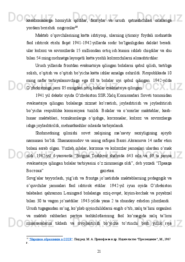 kasalxonalarga   homiylik   qildilar,   faxriylar   va   urush   qatnashchilari   oilalariga
yordam berishdi. nogironlar 10
.
Maktab   o’quvchilarining   katta   ishtiyoqi,   ularning   ijtimoiy   foydali   mehnatda
faol   ishtirok   etishi   faqat   1941-1942-yillarda   sodir   bo’lganligidan   dalolat   beradi.
ular  kolxoz va sovxozlarda 15 milliondan ortiq ish kunini ishlab chiqdilar va shu
bilan 54 ming mehnatga layoqatli katta yoshli kolxozchilarni almashtirdilar.
Urush   yillarida   frontdan   evakuatsiya   qilingan   bolalarni   qabul   qilish,   tartibga
solish, o’qitish va o’qitish bo’yicha katta ishlar amalga oshirildi. Respublikada 10
ming   nafar   tarbiyalanuvchiga   ega   68   ta   bolalar   uyi   qabul   qilingan.   1942-yilda
O’zbekistonga jami 85 mingdan ortiq bolalar evakuatsiya qilingan.
1941 yil dekabr oyida O’zbekiston SSR Xalq Komissarlari Soveti tomonidan
evakuatsiya   qilingan   bolalarga   xizmat   ko’rsatish,   joylashtirish   va   joylashtirish
bo’yicha   respublika   komissiyasi   tuzildi.   Bolalar   va   o smirlar   maktablar,   kasb-ʻ
hunar   maktablari,   texnikumlarga   o qishga,   korxonalar,   kolxoz   va   sovxozlarga	
ʻ
ishga joylashtirildi, mehnatkashlar oilasida tarbiyalandi.
Shohmedning   qilmishi   sovet   xalqining   ma’naviy   saxiyligining   ajoyib
namunasi  bo’ldi. Shamaxmudov va uning rafiqasi  Baxri Akramova 14 nafar  еtim
bolani asrab olgan. Yuzlab oilalar, korxona va kolxozlar jamoalari ulardan o’rnak
oldi.   1942-yil   6-yanvarda   “Birgina   Toshkent   shahrida   643   oila   va   69   ta   jamoa
evakuatsiya qilingan bolalar tarbiyasini o’z zimmasiga oldi”, deb yozadi “Правда
Востока”   gazetasi.  
Sovg’alar   tayyorlash,   yig’ish   va   frontga   jo’natishda   maktablarning   pedagogik   va
o’quvchilar   jamoalari   faol   ishtirok   etdilar.   1942-yil   iyun   oyida   O’zbekiston
talabalari   qahramon   Leningrad   bolalariga   oziq-ovqat,   kiyim-kechak   va   poyabzal
bilan   30   ta   vagon   jo’natdilar.   1943-yilda   yana   2   ta   shunday   eshelon   jihozlandi.  
Urush tugagandan so’ng, ko’plab qiyinchiliklarni еngib o’tib, xalq ta’limi organlari
va   maktab   rahbarlari   partiya   tashkilotlarining   faol   ko’magida   xalq   ta’limi
muassasalarini   tiklash   va   rivojlantirish   bo’yicha   to’rtinchi   besh   yillik   reja
10
  "Народное образование в СССР" . Под ред. М. А. Прокофьева и др. Издательство "Просвещение", М., 1967 
г.
21 