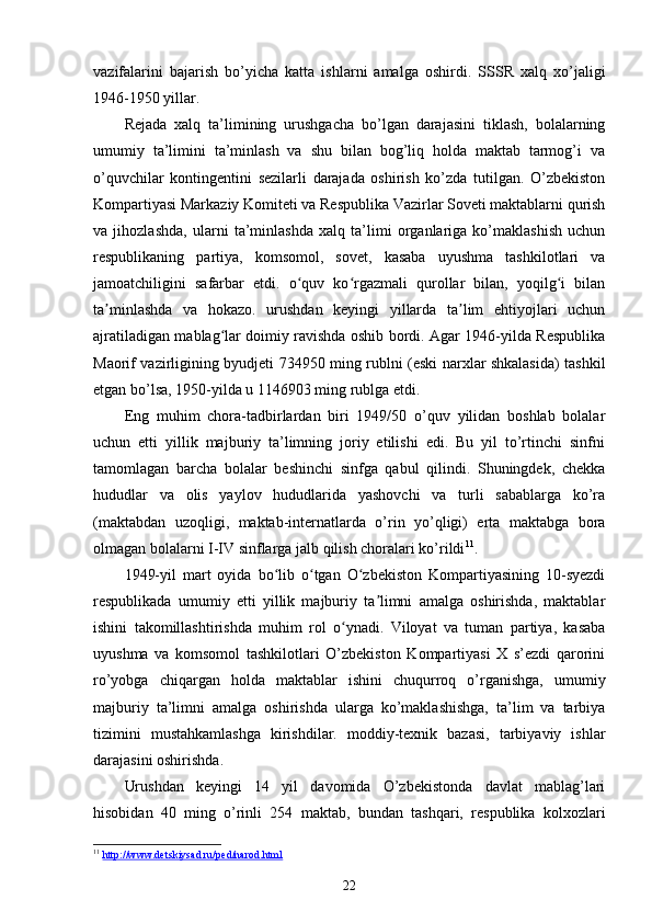 vazifalarini   bajarish   bo’yicha   katta   ishlarni   amalga   oshirdi.   SSSR   xalq   xo’jaligi
1946-1950 yillar.
Rejada   xalq   ta’limining   urushgacha   bo’lgan   darajasini   tiklash,   bolalarning
umumiy   ta’limini   ta’minlash   va   shu   bilan   bog’liq   holda   maktab   tarmog’i   va
o’quvchilar   kontingentini   sezilarli   darajada   oshirish   ko’zda   tutilgan.   O’zbekiston
Kompartiyasi Markaziy Komiteti va Respublika Vazirlar Soveti maktablarni qurish
va   jihozlashda,   ularni   ta’minlashda   xalq   ta’limi   organlariga   ko’maklashish   uchun
respublikaning   partiya,   komsomol,   sovet,   kasaba   uyushma   tashkilotlari   va
jamoatchiligini   safarbar   etdi.   o quv   ko rgazmali   qurollar   bilan,   yoqilg i   bilanʻ ʻ ʻ
ta minlashda   va   hokazo.   urushdan   keyingi   yillarda   ta lim   ehtiyojlari   uchun	
ʼ ʼ
ajratiladigan mablag lar doimiy ravishda oshib bordi. Agar 1946-yilda Respublika	
ʻ
Maorif vazirligining byudjeti 734950 ming rublni (eski narxlar shkalasida) tashkil
etgan bo’lsa, 1950-yilda u 1146903 ming rublga еtdi.
Eng   muhim   chora-tadbirlardan   biri   1949/50   o’quv   yilidan   boshlab   bolalar
uchun   etti   yillik   majburiy   ta’limning   joriy   etilishi   edi.   Bu   yil   to’rtinchi   sinfni
tamomlagan   barcha   bolalar   beshinchi   sinfga   qabul   qilindi.   Shuningdek,   chekka
hududlar   va   olis   yaylov   hududlarida   yashovchi   va   turli   sabablarga   ko’ra
(maktabdan   uzoqligi,   maktab-internatlarda   o’rin   yo’qligi)   erta   maktabga   bora
olmagan bolalarni I-IV sinflarga jalb qilish choralari ko’rildi 11
. 
1949-yil   mart   oyida   bo lib   o tgan   O zbekiston   Kompartiyasining   10-syezdi	
ʻ ʻ ʻ
respublikada   umumiy   еtti   yillik   majburiy   ta limni   amalga   oshirishda,   maktablar	
ʼ
ishini   takomillashtirishda   muhim   rol   o ynadi.   Viloyat   va   tuman   partiya,   kasaba	
ʻ
uyushma   va   komsomol   tashkilotlari   O’zbekiston   Kompartiyasi   X   s’ezdi   qarorini
ro’yobga   chiqargan   holda   maktablar   ishini   chuqurroq   o’rganishga,   umumiy
majburiy   ta’limni   amalga   oshirishda   ularga   ko’maklashishga,   ta’lim   va   tarbiya
tizimini   mustahkamlashga   kirishdilar.   moddiy-texnik   bazasi,   tarbiyaviy   ishlar
darajasini oshirishda. 
Urushdan   keyingi   14   yil   davomida   O’zbekistonda   davlat   mablag’lari
hisobidan   40   ming   o’rinli   254   maktab,   bundan   tashqari,   respublika   kolxozlari
11
  http://www.detskiysad.ru/ped/narod.html  
22 