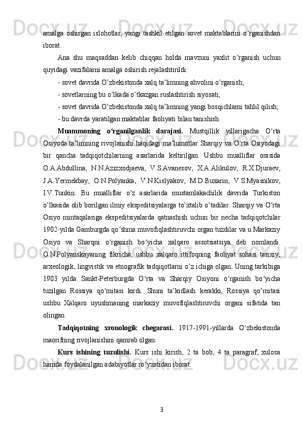 amalga   oshirgan   islohotlar,   yangi   tashkil   etilgan   sovet   maktablarini   o rganishdanʻ
iborat. 
Ana   shu   maqsaddan   kelib   chiqqan   holda   mavzuni   yaxlit   o rganish   uchun	
ʻ
quyidagi vazifalarni amalga oshirish rejalashtirildi:
- sovet davrida O’zbekistonda xalq ta’limning ahvolini o’rganish;
- sovetlarning bu o’lkada o’tkazgan ruslashtirish siyosati;
- sovet davrida O’zbekistonda xalq ta’limning yangi bosqichlarni tahlil qilish;
- bu davrda yaratilgan maktablar faoliyati bilan tanishish.
Muammoning   o rganilganlik   darajasi.  	
ʻ Mustqillik   yillarigacha   O rta	ʻ
Osiyoda ta’limning rivojlanishi  haqidagi ma lumotlar Sharqiy va O rta Osiyodagi	
ʼ ʻ
bir   qancha   tadqiqotchilarning   asarlarida   keltirilgan.   Ushbu   mualliflar   orasida
O.A.Abdullina,   N.N.Azizxodjaeva,   V.S.Avanesov,   X.A.Alikulov,   R.X.Djuraev,
J.A.Yermekbay,   O.N.Polyanka,   V.N.Kislyakov,   M.D.Buxarin,   V.S.Myasnikov,
I.V.Tunkin.   Bu   mualliflar   o’z   asarlarida   mustamlakachilik   davrida   Turkiston
o’lkasida olib borilgan ilmiy ekspeditsiyalarga to’xtalib o’tadilar. Sharqiy va O rta	
ʻ
Osiyo   mintaqalariga   ekspeditsiyalarda   qatnashish   uchun   bir   necha   tadqiqotchilar
1902-yilda Gamburgda qo shma muvofiqlashtiruvchi organ tuzdilar va u Markaziy	
ʻ
Osiyo   va   Sharqni   o rganish   bo yicha   xalqaro   assotsiatsiya   deb   nomlandi.	
ʻ ʻ
O.N.Polyanskayaning   fikricha,   ushbu   xalqaro   ittifoqning   faoliyat   sohasi   tarixiy,
arxeologik, lingvistik va etnografik tadqiqotlarni o’z ichiga olgan. Uning tarkibiga
1903   yilda   Sankt-Peterburgda   O rta   va   Sharqiy   Osiyoni   o rganish   bo yicha	
ʻ ʻ ʻ
tuzilgan   Rossiya   qo mitasi   kirdi.   Shuni   ta’kidlash   kerakki,   Rossiya   qo’mitasi	
ʻ
ushbu   Xalqaro   uyushmaning   markaziy   muvofiqlashtiruvchi   organi   sifatida   tan
olingan.
Tadqiqotning   xronologik   chegarasi.   1917-1991-yillarda   O zbekistonda	
ʻ
maorifning rivojlanishini qamrab olgan.
Kurs   ishining   tuzulishi.   Kurs   ishi   kirish,   2   ta   bob,   4   ta   paragraf,   xulosa
hamda foydalanilgan adabiyotlar ro yxatidan iborat.	
ʻ
3 