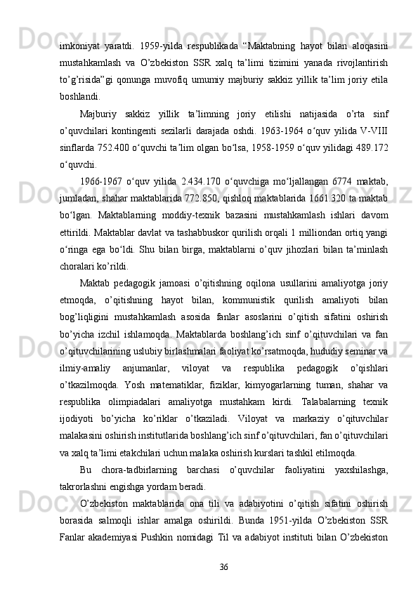 imkoniyat   yaratdi.   1959-yilda   respublikada   “Maktabning   hayot   bilan   aloqasini
mustahkamlash   va   O’zbekiston   SSR   xalq   ta’limi   tizimini   yanada   rivojlantirish
to’g’risida”gi   qonunga   muvofiq   umumiy   majburiy   sakkiz   yillik   ta’lim   joriy   etila
boshlandi.
Majburiy   sakkiz   yillik   ta’limning   joriy   etilishi   natijasida   o’rta   sinf
o’quvchilari   kontingenti   sezilarli   darajada   oshdi.   1963-1964   o quv   yilida   V-VIIIʻ
sinflarda 752.400 o quvchi ta lim olgan bo lsa, 1958-1959 o quv yilidagi 489.172	
ʻ ʼ ʻ ʻ
o quvchi.	
ʻ
1966-1967   o quv   yilida   2.434.170   o quvchiga   mo ljallangan   6774   maktab,	
ʻ ʻ ʻ
jumladan, shahar maktablarida 772.850, qishloq maktablarida 1661.320 ta maktab
bo lgan.   Maktablarning   moddiy-texnik   bazasini   mustahkamlash   ishlari   davom	
ʻ
ettirildi. Maktablar davlat va tashabbuskor qurilish orqali 1 milliondan ortiq yangi
o ringa   ega   bo ldi.   Shu   bilan   birga,   maktablarni   o’quv   jihozlari   bilan   ta’minlash
ʻ ʻ
choralari ko’rildi.
Maktab   pedagogik   jamoasi   o’qitishning   oqilona   usullarini   amaliyotga   joriy
etmoqda,   o’qitishning   hayot   bilan,   kommunistik   qurilish   amaliyoti   bilan
bog’liqligini   mustahkamlash   asosida   fanlar   asoslarini   o’qitish   sifatini   oshirish
bo’yicha   izchil   ishlamoqda.   Maktablarda   boshlang’ich   sinf   o’qituvchilari   va   fan
o’qituvchilarining uslubiy birlashmalari faoliyat ko’rsatmoqda, hududiy seminar va
ilmiy-amaliy   anjumanlar,   viloyat   va   respublika   pedagogik   o’qishlari
o’tkazilmoqda.   Yosh   matematiklar,   fiziklar,   kimyogarlarning   tuman,   shahar   va
respublika   olimpiadalari   amaliyotga   mustahkam   kirdi.   Talabalarning   texnik
ijodiyoti   bo’yicha   ko’riklar   o’tkaziladi.   Viloyat   va   markaziy   o’qituvchilar
malakasini oshirish institutlarida boshlang’ich sinf o’qituvchilari, fan o’qituvchilari
va xalq ta’limi еtakchilari uchun malaka oshirish kurslari tashkil etilmoqda.
Bu   chora-tadbirlarning   barchasi   o’quvchilar   faoliyatini   yaxshilashga,
takrorlashni engishga yordam beradi.
O’zbekiston   maktablarida   ona   tili   va   adabiyotini   o’qitish   sifatini   oshirish
borasida   salmoqli   ishlar   amalga   oshirildi.   Bunda   1951-yilda   O’zbekiston   SSR
Fanlar   akademiyasi   Pushkin   nomidagi   Til   va   adabiyot   instituti   bilan   O’zbekiston
36