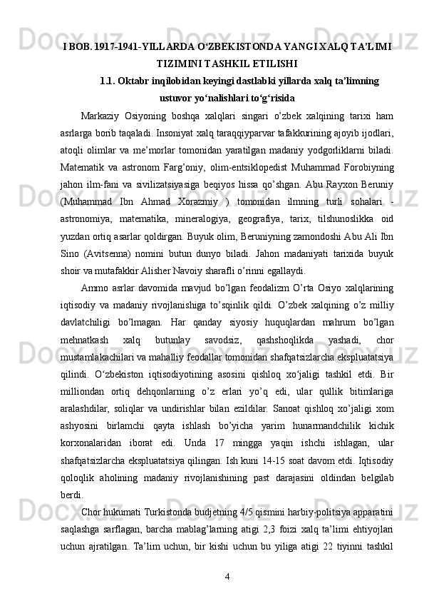 I BOB. 1917-1941-YILLARDA O ZBEKISTONDA YANGI XALQ TA’LIMIʻ
TIZIMINI TASHKIL ETILISHI
1.1. Oktabr inqilobidan keyingi dastlabki yillarda xalq ta’limning
ustuvor yo nalishlari to g risida
ʻ ʻ ʻ
Markaziy   Osiyoning   boshqa   xalqlari   singari   o’zbek   xalqining   tarixi   ham
asrlarga borib taqaladi. Insoniyat xalq taraqqiyparvar tafakkurining ajoyib ijodlari,
atoqli   olimlar   va   me’morlar   tomonidan   yaratilgan   madaniy   yodgorliklarni   biladi.
Matematik   va   astronom   Farg’oniy,   olim-entsiklopedist   Muhammad   Forobiyning
jahon   ilm-fani   va   sivilizatsiyasiga   beqiyos   hissa   qo’shgan.   Abu   Rayxon   Beruniy
(Muhammad   Ibn   Ahmad   Xorazmiy   )   tomonidan   ilmning   turli   sohalari   -
astronomiya,   matematika,   mineralogiya,   geografiya,   tarix,   tilshunoslikka   oid
yuzdan ortiq asarlar qoldirgan. Buyuk olim, Beruniyning zamondoshi Abu Ali Ibn
Sino   (Avitsenna)   nomini   butun   dunyo   biladi.   Jahon   madaniyati   tarixida   buyuk
shoir va mutafakkir Alisher Navoiy sharafli o’rinni egallaydi.
Ammo   asrlar   davomida   mavjud   bo’lgan   feodalizm   O’rta   Osiyo   xalqlarining
iqtisodiy   va   madaniy   rivojlanishiga   to’sqinlik   qildi.   O’zbek   xalqining   o’z   milliy
davlatchiligi   bo’lmagan.   Har   qanday   siyosiy   huquqlardan   mahrum   bo’lgan
mehnatkash   xalq   butunlay   savodsiz,   qashshoqlikda   yashadi,   chor
mustamlakachilari va mahalliy feodallar tomonidan shafqatsizlarcha ekspluatatsiya
qilindi.   O zbekiston   iqtisodiyotining   asosini   qishloq   xo jaligi   tashkil   etdi.   Bir	
ʻ ʻ
milliondan   ortiq   dehqonlarning   o’z   erlari   yo’q   edi,   ular   qullik   bitimlariga
aralashdilar,   soliqlar   va   undirishlar   bilan   ezildilar.   Sanoat   qishloq   xo’jaligi   xom
ashyosini   birlamchi   qayta   ishlash   bo’yicha   yarim   hunarmandchilik   kichik
korxonalaridan   iborat   edi.   Unda   17   mingga   yaqin   ishchi   ishlagan,   ular
shafqatsizlarcha ekspluatatsiya qilingan. Ish kuni 14-15 soat davom etdi. Iqtisodiy
qoloqlik   aholining   madaniy   rivojlanishining   past   darajasini   oldindan   belgilab
berdi.
Chor hukumati Turkistonda budjetning 4/5 qismini harbiy-politsiya apparatini
saqlashga   sarflagan,   barcha   mablag’larning   atigi   2,3   foizi   xalq   ta’limi   ehtiyojlari
uchun   ajratilgan.   Ta’lim   uchun,   bir   kishi   uchun   bu   yiliga   atigi   22   tiyinni   tashkil
4