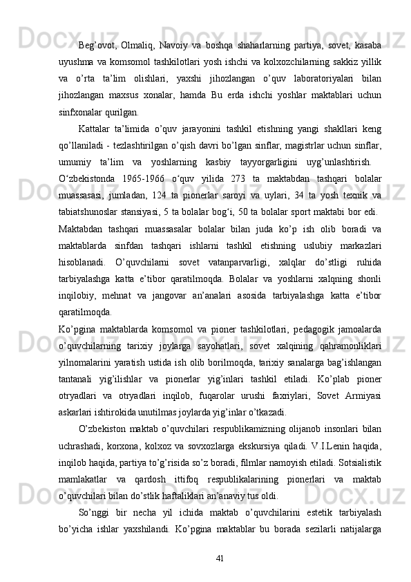 Beg’ovot,   Olmaliq,   Navoiy   va   boshqa   shaharlarning   partiya,   sovet,   kasaba
uyushma  va  komsomol  tashkilotlari   yosh  ishchi   va kolxozchilarning  sakkiz  yillik
va   o’rta   ta’lim   olishlari,   yaxshi   jihozlangan   o’quv   laboratoriyalari   bilan
jihozlangan   maxsus   xonalar,   hamda   Bu   еrda   ishchi   yoshlar   maktablari   uchun
sinfxonalar qurilgan.  
Kattalar   ta’limida   o’quv   jarayonini   tashkil   etishning   yangi   shakllari   keng
qo’llaniladi  - tezlashtirilgan o’qish davri bo’lgan sinflar, magistrlar uchun sinflar,
umumiy   ta’lim   va   yoshlarning   kasbiy   tayyorgarligini   uyg’unlashtirish.  
O zbekistonda   1965-1966   o quv   yilida   273   ta   maktabdan   tashqari   bolalarʻ ʻ
muassasasi,   jumladan,   124   ta   pionerlar   saroyi   va   uylari,   34   ta   yosh   texnik   va
tabiatshunoslar stansiyasi, 5 ta bolalar bog i, 50 ta bolalar sport maktabi bor edi.  	
ʻ
Maktabdan   tashqari   muassasalar   bolalar   bilan   juda   ko’p   ish   olib   boradi   va
maktablarda   sinfdan   tashqari   ishlarni   tashkil   etishning   uslubiy   markazlari
hisoblanadi.   O’quvchilarni   sovet   vatanparvarligi,   xalqlar   do’stligi   ruhida
tarbiyalashga   katta   e’tibor   qaratilmoqda.   Bolalar   va   yoshlarni   xalqning   shonli
inqilobiy,   mehnat   va   jangovar   an’analari   asosida   tarbiyalashga   katta   e’tibor
qaratilmoqda.  
Ko’pgina   maktablarda   komsomol   va   pioner   tashkilotlari,   pedagogik   jamoalarda
o’quvchilarning   tarixiy   joylarga   sayohatlari,   sovet   xalqining   qahramonliklari
yilnomalarini   yaratish   ustida   ish   olib   borilmoqda,   tarixiy   sanalarga   bag’ishlangan
tantanali   yig’ilishlar   va   pionerlar   yig’inlari   tashkil   etiladi.   Ko’plab   pioner
otryadlari   va   otryadlari   inqilob,   fuqarolar   urushi   faxriylari,   Sovet   Armiyasi
askarlari ishtirokida unutilmas joylarda yig’inlar o’tkazadi.
O’zbekiston   maktab   o’quvchilari   respublikamizning   olijanob   insonlari   bilan
uchrashadi,   korxona,   kolxoz   va   sovxozlarga   ekskursiya   qiladi.   V.I.Lenin   haqida,
inqilob haqida, partiya to’g’risida so’z boradi, filmlar namoyish etiladi. Sotsialistik
mamlakatlar   va   qardosh   ittifoq   respublikalarining   pionerlari   va   maktab
o’quvchilari bilan do’stlik haftaliklari an’anaviy tus oldi.  
So’nggi   bir   necha   yil   ichida   maktab   o’quvchilarini   estetik   tarbiyalash
bo’yicha   ishlar   yaxshilandi.   Ko’pgina   maktablar   bu   borada   sezilarli   natijalarga
41