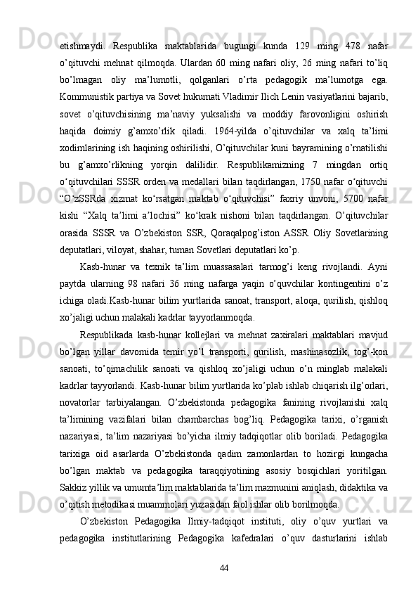 еtishmaydi.   Respublika   maktablarida   bugungi   kunda   129   ming   478   nafar
o’qituvchi   mehnat   qilmoqda.   Ulardan   60   ming   nafari   oliy,   26   ming   nafari   to’liq
bo’lmagan   oliy   ma’lumotli,   qolganlari   o’rta   pedagogik   ma’lumotga   ega.
Kommunistik partiya va Sovet hukumati Vladimir Ilich Lenin vasiyatlarini bajarib,
sovet   o’qituvchisining   ma’naviy   yuksalishi   va   moddiy   farovonligini   oshirish
haqida   doimiy   g’amxo’rlik   qiladi.   1964-yilda   o’qituvchilar   va   xalq   ta’limi
xodimlarining ish haqining oshirilishi, O’qituvchilar kuni bayramining o’rnatilishi
bu   g’amxo’rlikning   yorqin   dalilidir.   Respublikamizning   7   mingdan   ortiq
o qituvchilari   SSSR   orden   va  medallari  bilan  taqdirlangan,  1750  nafar   o qituvchiʻ ʻ
“O zSSRda   xizmat   ko rsatgan   maktab   o qituvchisi”   faxriy   unvoni,   5700   nafar
ʻ ʻ ʻ
kishi   “Xalq   ta limi   a lochisi”   ko krak   nishoni   bilan   taqdirlangan.   O’qituvchilar	
ʼ ʼ ʻ
orasida   SSSR   va   O’zbekiston   SSR,   Qoraqalpog’iston   ASSR   Oliy   Sovetlarining
deputatlari, viloyat, shahar, tuman Sovetlari deputatlari ko’p.  
Kasb-hunar   va   texnik   ta’lim   muassasalari   tarmog’i   keng   rivojlandi.   Ayni
paytda   ularning   98   nafari   36   ming   nafarga   yaqin   o’quvchilar   kontingentini   o’z
ichiga oladi.Kasb-hunar bilim yurtlarida sanoat, transport, aloqa, qurilish, qishloq
xo’jaligi uchun malakali kadrlar tayyorlanmoqda.  
Respublikada   kasb-hunar   kollejlari   va   mehnat   zaxiralari   maktablari   mavjud
bo’lgan   yillar   davomida   temir   yo’l   transporti,   qurilish,   mashinasozlik,   tog’-kon
sanoati,   to’qimachilik   sanoati   va   qishloq   xo’jaligi   uchun   o’n   minglab   malakali
kadrlar tayyorlandi. Kasb-hunar bilim yurtlarida ko’plab ishlab chiqarish ilg’orlari,
novatorlar   tarbiyalangan.   O’zbekistonda   pedagogika   fanining   rivojlanishi   xalq
ta’limining   vazifalari   bilan   chambarchas   bog’liq.   Pedagogika   tarixi,   o’rganish
nazariyasi,   ta’lim   nazariyasi   bo’yicha   ilmiy   tadqiqotlar   olib   boriladi.   Pedagogika
tarixiga   oid   asarlarda   O’zbekistonda   qadim   zamonlardan   to   hozirgi   kungacha
bo’lgan   maktab   va   pedagogika   taraqqiyotining   asosiy   bosqichlari   yoritilgan.
Sakkiz yillik va umumta’lim maktablarida ta’lim mazmunini aniqlash, didaktika va
o’qitish metodikasi muammolari yuzasidan faol ishlar olib borilmoqda.  
O’zbekiston   Pedagogika   Ilmiy-tadqiqot   instituti,   oliy   o’quv   yurtlari   va
pedagogika   institutlarining   Pedagogika   kafedralari   o’quv   dasturlarini   ishlab
44