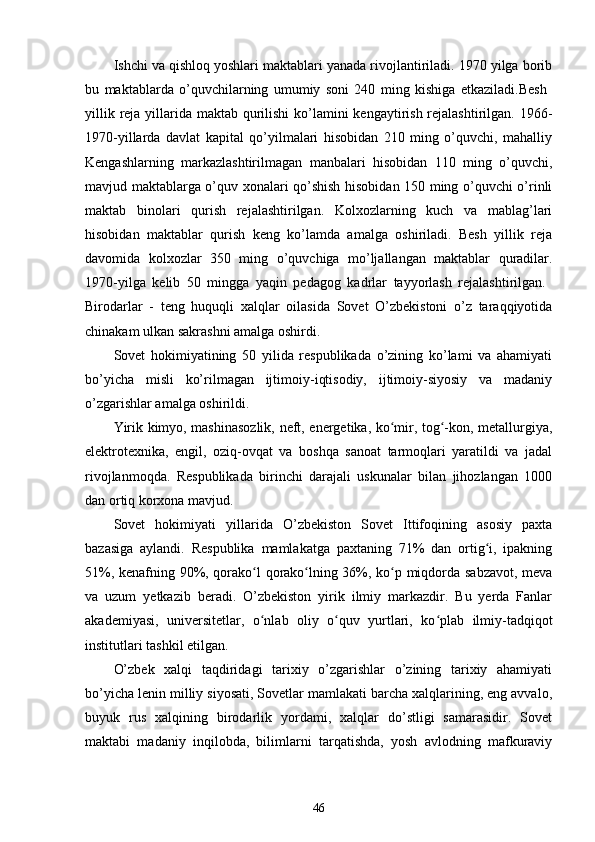 Ishchi va qishloq yoshlari maktablari yanada rivojlantiriladi. 1970 yilga borib
bu   maktablarda   o’quvchilarning   umumiy   soni   240   ming   kishiga   еtkaziladi.Besh  
yillik reja yillarida maktab qurilishi  ko’lamini kengaytirish rejalashtirilgan. 1966-
1970-yillarda   davlat   kapital   qo’yilmalari   hisobidan   210   ming   o’quvchi,   mahalliy
Kengashlarning   markazlashtirilmagan   manbalari   hisobidan   110   ming   o’quvchi,
mavjud maktablarga o’quv xonalari qo’shish hisobidan 150 ming o’quvchi o’rinli
maktab   binolari   qurish   rejalashtirilgan.   Kolxozlarning   kuch   va   mablag’lari
hisobidan   maktablar   qurish   keng   ko’lamda   amalga   oshiriladi.   Besh   yillik   reja
davomida   kolxozlar   350   ming   o’quvchiga   mo’ljallangan   maktablar   quradilar.
1970-yilga   kelib   50   mingga   yaqin   pedagog   kadrlar   tayyorlash   rejalashtirilgan.  
Birodarlar   -   teng   huquqli   xalqlar   oilasida   Sovet   O’zbekistoni   o’z   taraqqiyotida
chinakam ulkan sakrashni amalga oshirdi.
Sovet   hokimiyatining   50   yilida   respublikada   o’zining   ko’lami   va   ahamiyati
bo’yicha   misli   ko’rilmagan   ijtimoiy-iqtisodiy,   ijtimoiy-siyosiy   va   madaniy
o’zgarishlar amalga oshirildi.
Yirik kimyo, mashinasozlik, neft, energetika, ko mir, tog -kon, metallurgiya,ʻ ʻ
elektrotexnika,   еngil,   oziq-ovqat   va   boshqa   sanoat   tarmoqlari   yaratildi   va   jadal
rivojlanmoqda.   Respublikada   birinchi   darajali   uskunalar   bilan   jihozlangan   1000
dan ortiq korxona mavjud.
Sovet   hokimiyati   yillarida   O’zbekiston   Sovet   Ittifoqining   asosiy   paxta
bazasiga   aylandi.   Respublika   mamlakatga   paxtaning   71%   dan   ortig i,   ipakning	
ʻ
51%, kenafning 90%, qorako l qorako lning 36%, ko p miqdorda sabzavot, meva	
ʻ ʻ ʻ
va   uzum   yеtkazib   beradi.   O’zbekiston   yirik   ilmiy   markazdir.   Bu   yеrda   Fanlar
akademiyasi,   universitetlar,   o nlab   oliy   o quv   yurtlari,   ko plab   ilmiy-tadqiqot
ʻ ʻ ʻ
institutlari tashkil etilgan.
O’zbek   xalqi   taqdiridagi   tarixiy   o’zgarishlar   o’zining   tarixiy   ahamiyati
bo’yicha lenin milliy siyosati, Sovetlar mamlakati barcha xalqlarining, eng avvalo,
buyuk   rus   xalqining   birodarlik   yordami,   xalqlar   do’stligi   samarasidir.   Sovet
maktabi   madaniy   inqilobda,   bilimlarni   tarqatishda,   yosh   avlodning   mafkuraviy
46