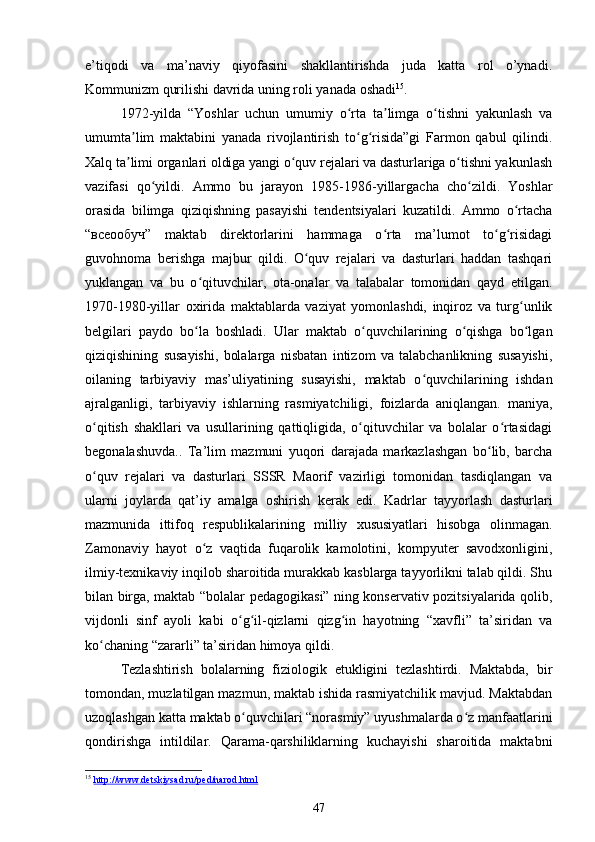 e’tiqodi   va   ma’naviy   qiyofasini   shakllantirishda   juda   katta   rol   o’ynadi.
Kommunizm qurilishi davrida uning roli yanada oshadi 15
.
1972-yilda   “Yoshlar   uchun   umumiy   o rta   ta limga   o tishni   yakunlash   vaʻ ʼ ʻ
umumta lim   maktabini   yanada   rivojlantirish   to g risida”gi   Farmon   qabul   qilindi.	
ʼ ʻ ʻ
Xalq ta limi organlari oldiga yangi o quv rejalari va dasturlariga o tishni yakunlash
ʼ ʻ ʻ
vazifasi   qo yildi.   Ammo   bu   jarayon   1985-1986-yillargacha   cho zildi.   Yoshlar	
ʻ ʻ
orasida   bilimga   qiziqishning   pasayishi   tendentsiyalari   kuzatildi.   Ammo   o rtacha	
ʻ
“всеообуч”   maktab   direktorlarini   hammaga   o rta   ma’lumot   to g risidagi	
ʻ ʻ ʻ
guvohnoma   berishga   majbur   qildi.   O quv   rejalari   va   dasturlari   haddan   tashqari	
ʻ
yuklangan   va   bu   o qituvchilar,   ota-onalar   va   talabalar   tomonidan   qayd   etilgan.	
ʻ
1970-1980-yillar   oxirida   maktablarda   vaziyat   yomonlashdi,   inqiroz   va   turg unlik	
ʻ
belgilari   paydo   bo la   boshladi.   Ular   maktab   o quvchilarining   o qishga   bo lgan	
ʻ ʻ ʻ ʻ
qiziqishining   susayishi,   bolalarga   nisbatan   intizom   va   talabchanlikning   susayishi,
oilaning   tarbiyaviy   mas’uliyatining   susayishi,   maktab   o quvchilarining   ishdan	
ʻ
ajralganligi,   tarbiyaviy   ishlarning   rasmiyatchiligi,   foizlarda   aniqlangan.   maniya,
o qitish   shakllari   va   usullarining   qattiqligida,   o qituvchilar   va   bolalar   o rtasidagi	
ʻ ʻ ʻ
begonalashuvda..   Ta’lim   mazmuni   yuqori   darajada   markazlashgan   bo lib,   barcha	
ʻ
o quv   rejalari   va   dasturlari   SSSR   Maorif   vazirligi   tomonidan   tasdiqlangan   va	
ʻ
ularni   joylarda   qat’iy   amalga   oshirish   kerak   edi.   Kadrlar   tayyorlash   dasturlari
mazmunida   ittifoq   respublikalarining   milliy   xususiyatlari   hisobga   olinmagan.
Zamonaviy   hayot   o z   vaqtida   fuqarolik   kamolotini,   kompyuter   savodxonligini,	
ʻ
ilmiy-texnikaviy inqilob sharoitida murakkab kasblarga tayyorlikni talab qildi. Shu
bilan birga, maktab “bolalar pedagogikasi” ning konservativ pozitsiyalarida qolib,
vijdonli   sinf   ayoli   kabi   o g il-qizlarni   qizg in   hayotning   “xavfli”   ta’siridan   va	
ʻ ʻ ʻ
ko chaning “zararli” ta’siridan himoya qildi.	
ʻ
Tezlashtirish   bolalarning   fiziologik   etukligini   tezlashtirdi.   Maktabda,   bir
tomondan, muzlatilgan mazmun, maktab ishida rasmiyatchilik mavjud. Maktabdan
uzoqlashgan katta maktab o quvchilari “norasmiy” uyushmalarda o z manfaatlarini	
ʻ ʻ
qondirishga   intildilar.   Qarama-qarshiliklarning   kuchayishi   sharoitida   maktabni
15
  http://www.detskiysad.ru/ped/narod.html  
47 