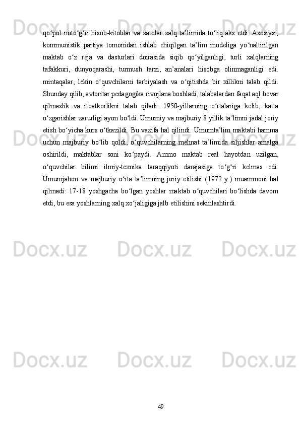 qo pol   noto g ri   hisob-kitoblar   va   xatolar   xalq  ta’limida  to liq  aks   etdi.   Asosiysi,ʻ ʻ ʻ ʻ
kommunistik   partiya   tomonidan   ishlab   chiqilgan   ta’lim   modeliga   yo naltirilgan	
ʻ
maktab   o z   reja   va   dasturlari   doirasida   siqib   qo yilganligi,   turli   xalqlarning	
ʻ ʻ
tafakkuri,   dunyoqarashi,   turmush   tarzi,   an’analari   hisobga   olinmaganligi   edi.
mintaqalar,   lekin   o quvchilarni   tarbiyalash   va   o qitishda   bir   xillikni   talab   qildi.	
ʻ ʻ
Shunday qilib, avtoritar pedagogika rivojlana boshladi, talabalardan faqat aql bovar
qilmaslik   va   itoatkorlikni   talab   qiladi.   1950-yillarning   o rtalariga   kelib,   katta	
ʻ
o zgarishlar zarurligi ayon bo ldi. Umumiy va majburiy 8 yillik ta limni jadal joriy	
ʻ ʻ ʼ
etish bo yicha kurs o tkazildi. Bu vazifa hal qilindi. Umumta’lim maktabi hamma	
ʻ ʻ
uchun   majburiy   bo lib   qoldi,   o quvchilarning   mehnat   ta’limida   siljishlar   amalga	
ʻ ʻ
oshirildi,   maktablar   soni   ko paydi.   Ammo   maktab   real   hayotdan   uzilgan,	
ʻ
o quvchilar   bilimi   ilmiy-texnika   taraqqiyoti   darajasiga   to g ri   kelmas   edi.	
ʻ ʻ ʻ
Umumjahon   va   majburiy   o rta   ta limning   joriy   etilishi   (1972   y.)   muammoni   hal	
ʻ ʼ
qilmadi:   17-18   yoshgacha   bo lgan   yoshlar   maktab   o quvchilari   bo lishda   davom	
ʻ ʻ ʻ
etdi, bu esa yoshlarning xalq xo jaligiga jalb etilishini sekinlashtirdi.
ʻ
49 