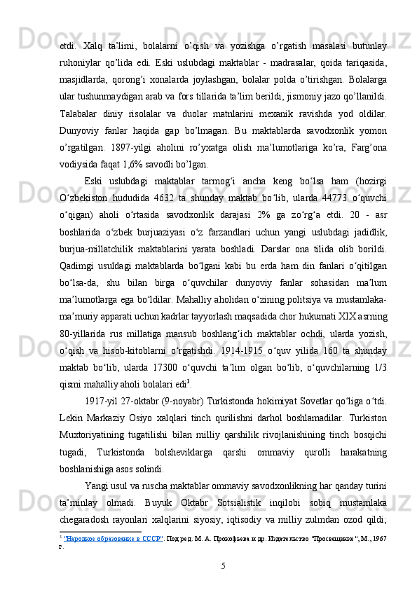 etdi.   Xalq   ta’limi,   bolalarni   o’qish   va   yozishga   o’rgatish   masalasi   butunlay
ruhoniylar   qo’lida   edi.   Eski   uslubdagi   maktablar   -   madrasalar,   qoida   tariqasida,
masjidlarda,   qorong’i   xonalarda   joylashgan,   bolalar   polda   o’tirishgan.   Bolalarga
ular tushunmaydigan arab va fors tillarida ta’lim berildi, jismoniy jazo qo’llanildi.
Talabalar   diniy   risolalar   va   duolar   matnlarini   mexanik   ravishda   yod   oldilar.
Dunyoviy   fanlar   haqida   gap   bo’lmagan.   Bu   maktablarda   savodxonlik   yomon
o’rgatilgan.   1897-yilgi   aholini   ro’yxatga   olish   ma’lumotlariga   ko’ra,   Farg’ona
vodiysida faqat 1,6% savodli bo’lgan.  
Eski   uslubdagi   maktablar   tarmog i   ancha   keng   bo lsa   ham   (hozirgiʻ ʻ
O zbekiston   hududida   4632   ta   shunday   maktab   bo lib,   ularda   44773   o quvchi	
ʻ ʻ ʻ
o qigan)   aholi   o rtasida   savodxonlik   darajasi   2%   ga   zo rg a   еtdi.   20   -   asr
ʻ ʻ ʻ ʻ
boshlarida   o zbek   burjuaziyasi   o z   farzandlari   uchun   yangi   uslubdagi   jadidlik,	
ʻ ʻ
burjua-millatchilik   maktablarini   yarata   boshladi.   Darslar   ona   tilida   olib   borildi.
Qadimgi   usuldagi   maktablarda   bo lgani   kabi   bu   еrda   ham   din   fanlari   o qitilgan	
ʻ ʻ
bo lsa-da,   shu   bilan   birga   o quvchilar   dunyoviy   fanlar   sohasidan   ma lum	
ʻ ʻ ʼ
ma lumotlarga ega bo ldilar. Mahalliy aholidan o zining politsiya va mustamlaka-
ʼ ʻ ʻ
ma muriy apparati uchun kadrlar tayyorlash maqsadida chor hukumati XIX asrning
ʼ
80-yillarida   rus   millatiga   mansub   boshlang ich   maktablar   ochdi,   ularda   yozish,	
ʻ
o qish   va   hisob-kitoblarni   o rgatishdi.   1914-1915   o quv   yilida   160   ta   shunday	
ʻ ʻ ʻ
maktab   bo lib,   ularda   17300   o quvchi   ta lim   olgan   bo lib,   o quvchilarning   1/3	
ʻ ʻ ʼ ʻ ʻ
qismi mahalliy aholi bolalari edi 3
.
1917-yil 27-oktabr (9-noyabr) Turkistonda hokimiyat Sovetlar qo liga o tdi.	
ʻ ʻ
Lekin   Markaziy   Osiyo   xalqlari   tinch   qurilishni   darhol   boshlamadilar.   Turkiston
Muxtoriyatining   tugatilishi   bilan   milliy   qarshilik   rivojlanishining   tinch   bosqichi
tugadi,   Turkistonda   bolsheviklarga   qarshi   ommaviy   qurolli   harakatning
boshlanishiga asos solindi.
Yangi usul va ruscha maktablar ommaviy savodxonlikning har qanday turini
ta’minlay   olmadi.   Buyuk   Oktabr   Sotsialistik   inqilobi   sobiq   mustamlaka
chegaradosh   rayonlari   xalqlarini   siyosiy,   iqtisodiy   va   milliy   zulmdan   ozod   qildi;
3
  "Народное образование в СССР" . Под ред. М. А. Прокофьева и др. Издательство "Просвещение", М., 1967
г.
5 