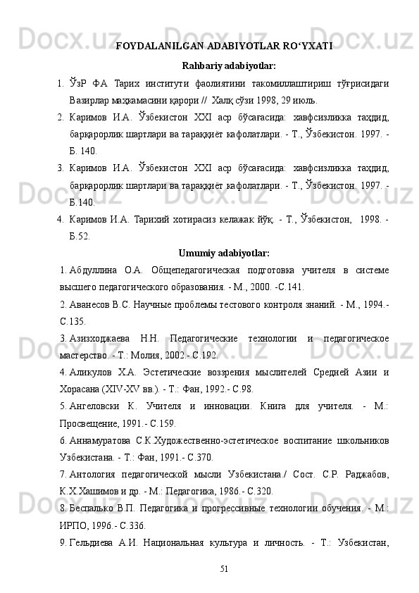 FOYDALANILGAN ADABIYOTLAR RO YXATIʻ
Rahbariy adabiyotlar:
1. ЎзР   ФА   Тарих   институти   фаолиятини   такомиллаштириш   тўғрисидаги
Вазирлар маҳкамасини қарори //  Халқ сўзи 1998, 29 июль.
2. Каримов   И.А.   Ўзбекистон   XXI   аср   бўсағасида:   хавфсизликка   таҳдид,
барқарорлик шартлари ва тараққиёт кафолатлари. - Т., Ўзбекистон. 1997. -
Б. 140. 
3. Каримов   И.А.   Ўзбекистон   XXI   аср   бўсағасида:   хавфсизликка   таҳдид,
барқарорлик шартлари ва тараққиёт кафолатлари. - Т., Ўзбекистон. 1997. -
Б.140. 
4. Каримов   И.А.   Тарихий   хотирасиз   келажак   йўқ.   -   Т.,   Ўзбекистон,     1998.   -
Б.52.
Umumiy adabiyotlar:
1. Абдуллина   О.А.   Общепедагогическая   подготовка   учителя   в   системе
высшего педагогического образования. - М., 2000. -C.141.
2. Аванесов В.С. Научные проблемы тестового контроля знаний. - М., 1994.-
C.135.
3. Азизходжаева   Н.Н.   Педагогические   технологии   и   педагогическое
мастерство. - Т.: Молия, 2002.- C.192.
4. Аликулов   Х.А.   Эстетические   воззрения   мыслителей   Средней   Азии   и
Хорасана (XIV-XV вв.). - Т.: Фан, 1992.- C.98.
5. Ангеловски   К.   Учителя   и   инновации.   Книга   для   учителя.   -   М.:
Просвещение, 1991.- C.159.
6. Аннамуратова   С.К.Художественно-эстетическое   воспитание   школьников
Узбекистана. - Т.: Фан, 1991.- C.370.
7. Антология   педагогической   мысли   Узбекистана./   Сост.   С.Р.   Раджабов,
К.Х.Хашимов и др. - М.: Педагогика, 1986.- C.320.
8. Беспалько   В.П.   Педагогика   и   прогрессивные   технологии   обучения.   -   М.:
ИРПО, 1996.- C.336.
9. Гельдиева   А.И.   Национальная   культура   и   личность.   -   Т.:   Узбекистан,
51 