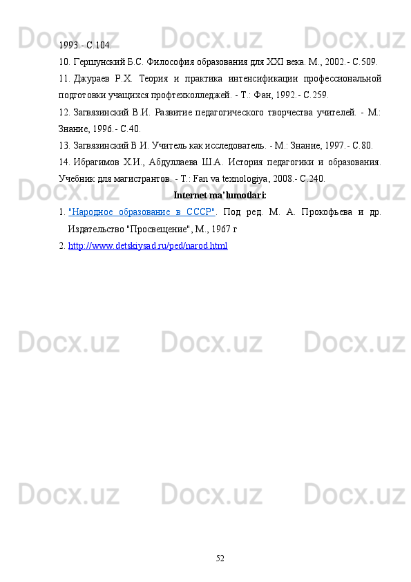 1993.- C.104.
10. Гершунский Б.С. Философия образования для XXI века. М., 2002.- C.509.
11. Джураев   Р.Х.   Теория   и   практика   интенсификации   профессиональной
подготовки учащихся профтехколледжей. - Т.: Фан, 1992.- C.259.
12. Загвязинский   В.И.   Развитие   педагогического   творчества   учителей.   -   М.:
Знание, 1996.- C.40.
13. Загвязинский В.И. Учитель как исследователь. - М.: Знание, 1997.- C.80.
14. Ибрагимов   Х.И.,   Абдуллаева   Ш.А.   История   педагогики   и   образования.
Учебник для магистрантов. - Т.: Fan va texnologiya, 2008.- C.240.
Internet ma’lumotlari:
1. "Народное   образование   в   СССР"    .   Под   ред.   М.   А.   Прокофьева   и   др.
Издательство "Просвещение", М., 1967 г
2. http://www.detskiysad.ru/ped/narod.html   
52 