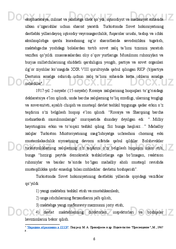 ekspluatatsiya, zulmat va jaholatga chek qo’ydi, iqtisodiyot va madaniyat sohasida
ulkan   o’zgarishlar   uchun   sharoit   yaratdi.   Turkistonda   Sovet   hokimiyatining
dastlabki yillaridayoq iqtisodiy vayronagarchilik, fuqarolar urushi, tashqi va ichki
aksilinqilobga   qarshi   kurashning   og’ir   sharoitlarida   savodsizlikni   tugatish,
maktabgacha   yoshdagi   bolalardan   tortib   sovet   xalq   ta’limi   tizimini   yaratish
vazifasi  qo’yildi.  muassasalardan  oliy  o’quv  yurtlariga.  Musulmon   ruhoniylari   va
burjua   millatchilarining   shiddatli   qarshiligini   yеngib,   partiya   va   sovet   organlari
ilg’or   ziyolilar   ko’magida   XXR   VIII   qurultoyida   qabul   qilingan   RKP   (b)partiya
Dasturini   amalga   oshirish   uchun   xalq   ta’limi   sohasida   katta   ishlarni   amalga
oshirdilar 4
.
1917-yil   2-noyabr   (15-noyabr)   Rossiya   xalqlarining   huquqlari   to g risidagiʻ ʻ
deklaratsiya e’lon qilindi, unda barcha xalqlarning to liq ozodligi, ularning tengligi	
ʻ
va suvereniteti, ajralib chiqish va mustaqil davlat tashkil topgunga qadar erkin o z	
ʻ
taqdirini   o zi   belgilash   huquqi   e’lon   qilindi.   “Rossiya   va   Sharqning   barcha	
ʻ
mehnatkash   musulmonlariga”   murojaatida   shunday   deyilgan   edi:   “...Milliy
hayotingizni   erkin   va   to siqsiz   tashkil   qiling.   Siz   bunga   haqlisiz…”   Mahalliy	
ʻ
xalqlar   Turkiston   Muxtoriyatining   mag lubiyatga   uchrashini   chorning   eski	
ʻ
mustamlakachilik   siyosatining   davomi   sifatida   qabul   qildilar.   Bolsheviklar
turkistonliklarning   xalqlarning   o z   taqdirini   o zi   belgilash   huquqini   inkor   etib,	
ʻ ʻ
bunga   “hozirgi   paytda   demokratik   tashkilotlarga   ega   bo lmagan,   reaktsion	
ʻ
ruhoniylar   va   baislar   ta sirida   bo lgan   mahalliy   aholi   mustaqil   ravishda	
ʼ ʻ
mustaqillikka qodir emasligi bilan izohladilar. davlatni boshqarish”.
Turkistonda   Sovet   hokimiyatining   dastlabki   yillarida   quyidagi   vazifalar
qo yildi:	
ʻ
1) yangi maktabni tashkil etish va mustahkamlash;
2) unga ishchilarning farzandlarini jalb qilish;
3) maktabga yangi mafkuraviy mazmunni joriy etish;
4)   davlat   maktablarining   direktorlari,   inspektorlari   va   boshqalar
lavozimlarini bekor qilish.
4
  "Народное образование в СССР" . Под ред. М. А. Прокофьева и др. Издательство "Просвещение", М., 1967
г.
6 