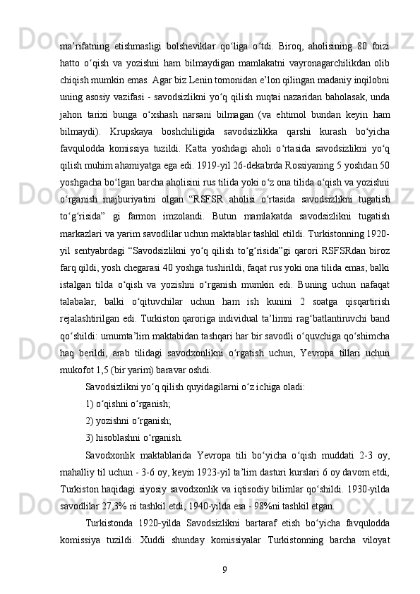 ma’rifatning   еtishmasligi   bolsheviklar   qo liga   o tdi.   Biroq,   aholisining   80   foiziʻ ʻ
hatto   o qish   va   yozishni   ham   bilmaydigan   mamlakatni   vayronagarchilikdan   olib	
ʻ
chiqish mumkin emas. Agar biz Lenin tomonidan e’lon qilingan madaniy inqilobni
uning asosiy vazifasi - savodsizlikni yo q qilish nuqtai nazaridan baholasak, unda	
ʻ
jahon   tarixi   bunga   o xshash   narsani   bilmagan   (va   ehtimol   bundan   keyin   ham	
ʻ
bilmaydi).   Krupskaya   boshchiligida   savodsizlikka   qarshi   kurash   bo yicha	
ʻ
favqulodda   komissiya   tuzildi.   Katta   yoshdagi   aholi   o rtasida   savodsizlikni   yo q	
ʻ ʻ
qilish muhim ahamiyatga ega edi. 1919-yil 26-dekabrda Rossiyaning 5 yoshdan 50
yoshgacha bo lgan barcha aholisini rus tilida yoki o z ona tilida o qish va yozishni	
ʻ ʻ ʻ
o rganish   majburiyatini   olgan   “RSFSR	
ʻ   aholisi   o rtasida   savodsizlikni   tugatish	ʻ
to g risida”   gi   farmon   imzolandi.   Butun   mamlakatda   savodsizlikni   tugatish	
ʻ ʻ
markazlari va yarim savodlilar uchun maktablar tashkil etildi. Turkistonning 1920-
yil   sentyabrdagi   “Savodsizlikni   yo q   qilish   to g risida”gi   qarori   RSFSRdan   biroz	
ʻ ʻ ʻ
farq qildi, yosh chegarasi 40 yoshga tushirildi, faqat rus yoki ona tilida emas, balki
istalgan   tilda   o qish   va   yozishni   o rganish   mumkin   edi.   Buning   uchun   nafaqat	
ʻ ʻ
talabalar,   balki   o qituvchilar   uchun   ham   ish   kunini   2   soatga   qisqartirish	
ʻ
rejalashtirilgan edi. Turkiston qaroriga individual ta’limni rag batlantiruvchi band	
ʻ
qo shildi: umumta’lim maktabidan tashqari har bir savodli o quvchiga qo shimcha	
ʻ ʻ ʻ
haq   berildi,   arab   tilidagi   savodxonlikni   o rgatish   uchun,   Yevropa   tillari   uchun	
ʻ
mukofot 1,5 (bir yarim) baravar oshdi.
Savodsizlikni yo q qilish quyidagilarni o z ichiga oladi:	
ʻ ʻ
1) o qishni o rganish;	
ʻ ʻ
2) yozishni o rganish;	
ʻ
3) hisoblashni o rganish.	
ʻ
Savodxonlik   maktablarida   Yevropa   tili   bo yicha   o qish   muddati   2-3   oy,	
ʻ ʻ
mahalliy til uchun - 3-6 oy, keyin 1923-yil ta’lim dasturi kurslari 6 oy davom etdi,
Turkiston haqidagi siyosiy savodxonlik va iqtisodiy bilimlar qo shildi. 1930-yilda	
ʻ
savodlilar 27,3% ni tashkil etdi, 1940-yilda esa - 98%ni tashkil etgan.
Turkistonda   1920 - yilda   Savodsizlikni   bartaraf   etish   bo yicha   favqulodda
ʻ
komissiya   tuzildi.   Xuddi   shunday   komissiyalar   Turkistonning   barcha   viloyat
9 