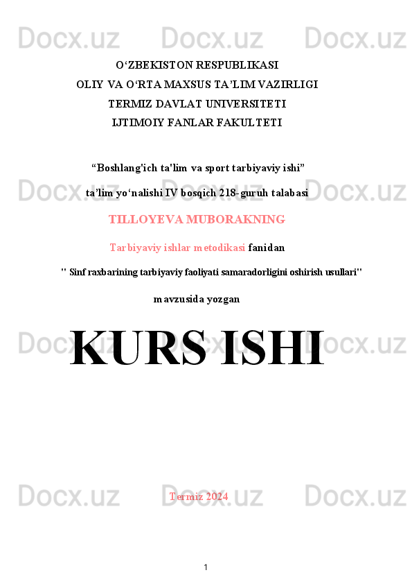 O‘ZBEKISTON RESPUBLIKASI
OLIY VA O‘RTA MAXSUS TA’LIM VAZIRLIGI
TERMIZ DAVLAT UNIVERSITETI
IJTIMOIY FANLAR FAKULTETI
 “Boshlang'ich ta'lim va sport tarbiyaviy ishi”
ta’lim yo‘nalishi IV bosqich 218-guruh talabasi
TILLOYEVA MUBORAKNING
Tarbiyaviy ishlar metodikasi  fanidan
" Sinf raxbarining tarbiyaviy faoliyati samaradorligini oshirish usullari"
mavzusida yozgan
KURS ISHI
Termiz 2024
1 