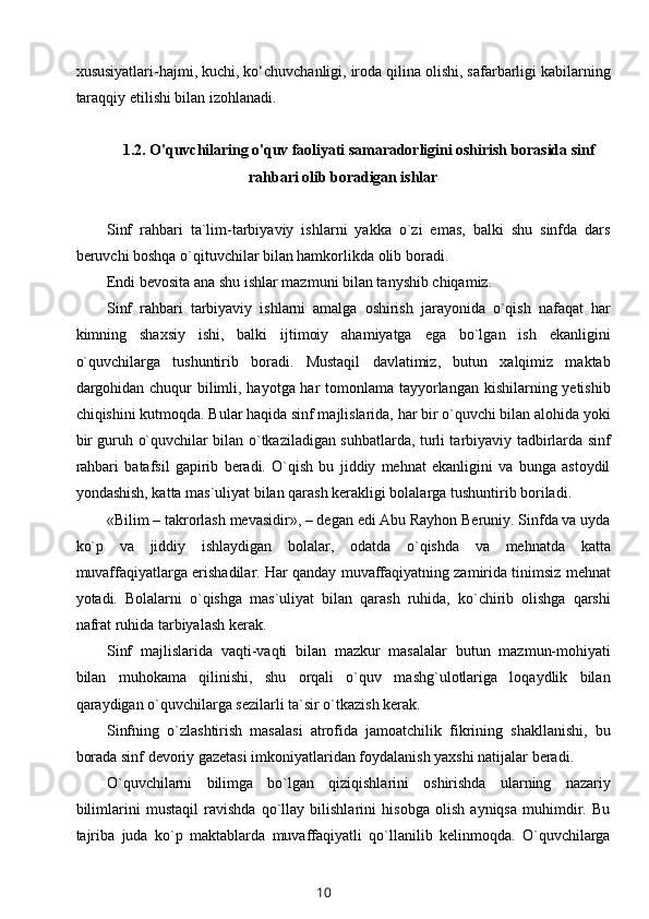 xususiyatlari-hajmi, kuchi, ko‘chuvchanligi, iroda qilina olishi, safarbarligi kabilarning
taraqqiy etilishi bilan izohlanadi.
1.2.   O'quvc hilaring o'quv faoliyati samaradorligini oshirish borasida sinf
rahbari olib boradigan ishlar
Sinf   rahbari   ta`lim-tarbiyaviy   ishlarni   yakka   o`zi   emas,   balki   shu   sinfda   dars
beruvchi boshqa o`qituvchilar bilan hamkorlikda olib boradi.
Endi bevosita ana shu ishlar mazmuni bilan tanyshib chiqamiz.
Sinf   rahbari   tarbiyaviy   ishlarni   amalga   oshirish   jarayonida   o`qish   nafaqat   har
kimning   shaxsiy   ishi,   balki   ijtimoiy   ahamiyatga   ega   bo`lgan   ish   ekanligini
o`quvchilarga   tushuntirib   boradi.   Mustaqil   davlatimiz,   butun   xalqimiz   maktab
dargohidan chuqur  bilimli, hayotga har tomonlama tayyorlangan kishilarning yetishib
chiqishini kutmoqda. Bular haqida sinf majlislarida, har bir o`quvchi bilan alohida yoki
bir guruh o`quvchilar bilan o`tkaziladigan suhbatlarda, turli tarbiyaviy tadbirlarda sinf
rahbari   batafsil   gapirib   beradi.   O`qish   bu   jiddiy   mehnat   ekanligini   va   bunga   astoydil
yondashish, katta mas`uliyat bilan qarash kerakligi bolalarga tushuntirib boriladi.
«Bilim – takrorlash mevasidir», – degan edi Abu Rayhon Beruniy. Sinfda va uyda
ko`p   va   jiddiy   ishlaydigan   bolalar,   odatda   o`qishda   va   mehnatda   katta
muvaffaqiyatlarga erishadilar. Har qanday muvaffaqiyatning zamirida tinimsiz mehnat
yotadi.   Bolalarni   o`qishga   mas`uliyat   bilan   qarash   ruhida,   ko`chirib   olishga   qarshi
nafrat ruhida tarbiyalash kerak.
Sinf   majlislarida   vaqti-vaqti   bilan   mazkur   masalalar   butun   mazmun-mohiyati
bilan   muhokama   qilinishi,   shu   orqali   o`quv   mashg`ulotlariga   loqaydlik   bilan
qaraydigan o`quvchilarga sezilarli ta`sir o`tkazish kerak.
Sinfning   o`zlashtirish   masalasi   atrofida   jamoatchilik   fikrining   shakllanishi,   bu
borada sinf devoriy gazetasi imkoniyatlaridan foydalanish yaxshi natijalar beradi.
O`quvchilarni   bilimga   bo`lgan   qiziqishlarini   oshirishda   ularning   nazariy
bilimlarini   mustaqil   ravishda   qo`llay   bilishlarini   hisobga   olish   ayniqsa   muhimdir.   Bu
tajriba   juda   ko`p   maktablarda   muvaffaqiyatli   qo`llanilib   kelinmoqda.   O`quvchilarga
10