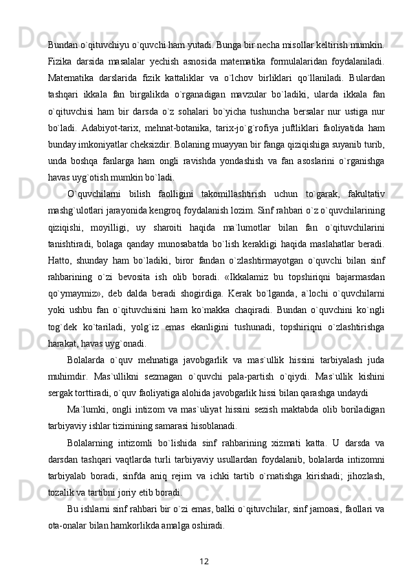 Bundan o`qituvchiyu o`quvchi ham yutadi. Bunga bir necha misollar keltirish mumkin.
Fizika   darsida   masalalar   yechish   asnosida   matematika   formulalaridan   foydalaniladi.
Matematika   darslarida   fizik   kattaliklar   va   o`lchov   birliklari   qo`llaniladi.   Bulardan
tashqari   ikkala   fan   birgalikda   o`rganadigan   mavzular   bo`ladiki,   ularda   ikkala   fan
o`qituvchisi   ham   bir   darsda   o`z   sohalari   bo`yicha   tushuncha   bersalar   nur   ustiga   nur
bo`ladi.   Adabiyot-tarix,   mehnat-botanika,   tarix-jo`g`rofiya   juftliklari   faoliyatida   ham
bunday imkoniyatlar cheksizdir. Bolaning muayyan bir fanga qiziqishiga suyanib turib,
unda   boshqa   fanlarga   ham   ongli   ravishda   yondashish   va   fan   asoslarini   o`rganishga
havas uyg`otish mumkin bo`ladi.
O`quvchilarni   bilish   faolligini   takomillashtirish   uchun   to`garak,   fakultativ
mashg`ulotlari jarayonida kengroq foydalanish lozim. Sinf rahbari o`z o`quvchilarining
qiziqishi,   moyilligi,   uy   sharoiti   haqida   ma`lumotlar   bilan   fan   o`qituvchilarini
tanishtiradi,   bolaga   qanday   munosabatda   bo`lish   kerakligi   haqida   maslahatlar   beradi.
Hatto,   shunday   ham   bo`ladiki,   biror   fandan   o`zlashtirmayotgan   o`quvchi   bilan   sinf
rahbarining   o`zi   bevosita   ish   olib   boradi.   «Ikkalamiz   bu   topshiriqni   bajarmasdan
qo`ymaymiz»,   deb   dalda   beradi   shogirdiga.   Kerak   bo`lganda,   a`lochi   o`quvchilarni
yoki   ushbu   fan   o`qituvchisini   ham   ko`makka   chaqiradi.   Bundan   o`quvchini   ko`ngli
tog`dek   ko`tariladi,   yolg`iz   emas   ekanligini   tushunadi,   topshiriqni   o`zlashtirishga
harakat, havas uyg`onadi.
Bolalarda   o`quv   mehnatiga   javobgarlik   va   mas`ullik   hissini   tarbiyalash   juda
muhimdir.   Mas`ullikni   sezmagan   o`quvchi   pala-partish   o`qiydi.   Mas`ullik   kishini
sergak torttiradi, o`quv faoliyatiga alohida javobgarlik hissi bilan qarashga undaydi
Ma`lumki,   ongli   intizom   va   mas`uliyat   hissini   sezish   maktabda   olib   boriladigan
tarbiyaviy ishlar tizimining samarasi hisoblanadi.
Bolalarning   intizomli   bo`lishida   sinf   rahbarining   xizmati   katta.   U   darsda   va
darsdan   tashqari   vaqtlarda   turli   tarbiyaviy   usullardan   foydalanib,   bolalarda   intizomni
tarbiyalab   boradi,   sinfda   aniq   rejim   va   ichki   tartib   o`rnatishga   kirishadi;   jihozlash,
tozalik va tartibni joriy etib boradi.
Bu ishlarni sinf rahbari bir o`zi emas, balki o`qituvchilar, sinf jamoasi, faollari va
ota-onalar bilan hamkorlikda amalga oshiradi.
12