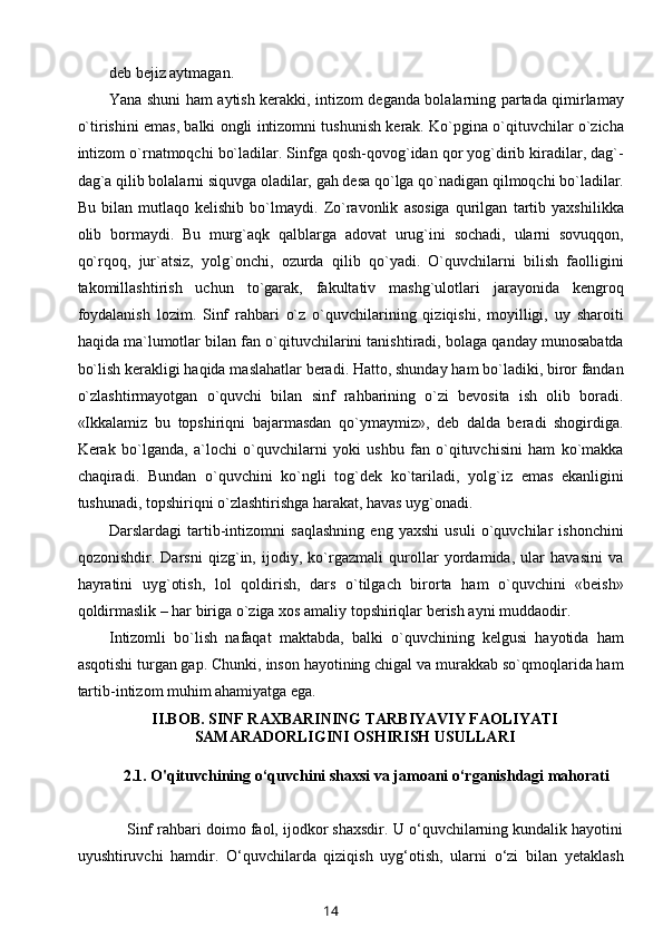 deb bejiz aytmagan.
Yana shuni ham aytish kerakki, intizom deganda bolalarning partada qimirlamay
o`tirishini emas, balki ongli intizomni tushunish kerak. Ko`pgina o`qituvchilar o`zicha
intizom o`rnatmoqchi bo`ladilar. Sinfga qosh-qovog`idan qor yog`dirib kiradilar, dag`-
dag`a qilib bolalarni siquvga oladilar, gah desa qo`lga qo`nadigan qilmoqchi bo`ladilar.
Bu   bilan   mutlaqo   kelishib   bo`lmaydi.   Zo`ravonlik   asosiga   qurilgan   tartib   yaxshilikka
olib   bormaydi.   Bu   murg`aqk   qalblarga   adovat   urug`ini   sochadi,   ularni   sovuqqon,
qo`rqoq,   jur`atsiz,   yolg`onchi,   ozurda   qilib   qo`yadi.   O`quvchilarni   bilish   faolligini
takomillashtirish   uchun   to`garak,   fakultativ   mashg`ulotlari   jarayonida   kengroq
foydalanish   lozim.   Sinf   rahbari   o`z   o`quvchilarining   qiziqishi,   moyilligi,   uy   sharoiti
haqida ma`lumotlar bilan fan o`qituvchilarini tanishtiradi, bolaga qanday munosabatda
bo`lish kerakligi haqida maslahatlar beradi. Hatto, shunday ham bo`ladiki, biror fandan
o`zlashtirmayotgan   o`quvchi   bilan   sinf   rahbarining   o`zi   bevosita   ish   olib   boradi.
«Ikkalamiz   bu   topshiriqni   bajarmasdan   qo`ymaymiz»,   deb   dalda   beradi   shogirdiga.
Kerak   bo`lganda,   a`lochi   o`quvchilarni   yoki   ushbu   fan   o`qituvchisini   ham   ko`makka
chaqiradi.   Bundan   o`quvchini   ko`ngli   tog`dek   ko`tariladi,   yolg`iz   emas   ekanligini
tushunadi, topshiriqni o`zlashtirishga harakat, havas uyg`onadi.
Darslardagi   tartib-intizomni   saqlashning   eng   yaxshi   usuli   o`quvchilar   ishonchini
qozonishdir.   Darsni   qizg`in,   ijodiy,   ko`rgazmali   qurollar   yordamida,   ular   havasini   va
hayratini   uyg`otish,   lol   qoldirish,   dars   o`tilgach   birorta   ham   o`quvchini   «beish»
qoldirmaslik – har biriga o`ziga xos amaliy topshiriqlar berish ayni muddaodir.
Intizomli   bo`lish   nafaqat   maktabda,   balki   o`quvchining   kelgusi   hayotida   ham
asqotishi turgan gap. Chunki, inson hayotining chigal va murakkab so`qmoqlarida ham
tartib-intizom muhim ahamiyatga ega.
II.BOB.  SINF RAXBARINING TARBIYAVIY FAOLIYATI
SAMARADORLIGINI OSHIRISH USULLARI
2.1.  O'qituvchining o‘quvchini shaxsi va jamoani o‘rganishdagi mahorati
     Sinf rahbari doimo faol, ijodkor shaxsdir. U o‘quvchilarning kundalik hayotini
uyushtiruvchi   hamdir.   O‘quvchilarda   qiziqish   uyg‘otish,   ularni   o‘zi   bilan   yetaklash
14 