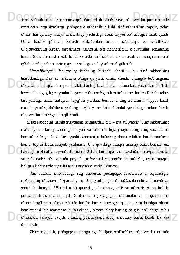 faqat   yuksak   irodali   insonning   qo‘lidan   keladi.   Auditoriya,   o‘quvchilar   jamoasi   kabi
murakkab   organizmlarga   pedagogik   rahbarlik   qilishi   sinf   rahbaridan   topqir,   zehni
o‘tkir, har qanday vaziyatni mustaqil yechishga doim tayyor bo‘lishligini talab qiladi.
Unga   kasbiy   jihatdan   kerakli   xislatlardan   biri   –   sabr-toqat   va   dadillikdir.
O‘qituvchining   birdan   sarosimaga   tushgani,   o‘z   nochorligini   o‘quvchilar   sezmasligi
lozim. SHuni hamisha esda tutish kerakki, sinf rahbari o‘z harakati va axloqini nazorat
qilish, hech qachon arzimagan narsalarga asabiylashmasligi kerak.
Muvaffaqiyatli   faoliyat   yuritishning   birinchi   sharti   -   bu   sinf   rahbarining
talabchanligi.   Dastlab   talabni   u   o‘ziga   qo‘yishi   kerak,   chunki   o‘zingda   bo‘lmaganni
o‘zgadan talab qila olmaysan. Talabchanligi bilan birga oqilona tarbiyachi ham bo‘lishi
lozim. Pedagogik jarayonlarda yuz berib turadigan keskinliklarni  bartaraf  etish uchun
tarbiyachiga   hazil-mutoyiba   tuyg‘usi   yordam   beradi.   Uning   ko‘lamida   tayyor   hazil,
maqol,   yaxshi,   do‘stona   piching   –   ijobiy   emotsional   holat   yaratishga   imkon   berib,
o‘quvchilarni o‘ziga jalb qildiradi.
       SHaxs axloqini  harakterlaydigan belgilardan biri  – ma’suliyatdir. Sinf  rahbarining
ma’suliyati   -   tarbiyachining   faoliyati   va   ta’lim-tarbiya   jarayonining   aniq   vazifalarini
ham   o‘z   ichiga   oladi.   Tarbiyachi   zimmasiga   bolaning   shaxs   sifatida   har   tomonlama
kamol toptirish ma’suliyati yuklanadi. U o‘quvchiga chuqur nazariy bilim berishi, uni
hayotga, mehnatga tayyorlashi lozim. SHu bilan birga u o‘quvchidagi mavjud layoqat
va   qobiliyatni   o‘z   vaqtida   payqab,   individual   munosabatda   bo‘lishi,   unda   mavjud
bo‘lgan ijobiy axloqiy sifatlarni avaylab o‘stirishi darkor.
Sinf   rahbari   maktabdagi   eng   universal   pedagogik   hisoblanib   u   bajaradigan
mehnatning o‘lchovi, chegarasi yo‘q. Uning bilmagan ishi uddasidan chiqa olmaydigan
sohasi   bo‘lmaydi.   SHu   bilan   bir   qatorda,   u   beg‘araz,   xolis   va   ta’masiz   shaxs   bo‘lib,
jamoachilik   asosida   ishlaydi.   Sinf   rahbari   pedagoglar,   ota-onalar   va     o‘quvchilarni
o‘zaro   bog‘lovchi   shaxs   sifatida   barcha   tomonlarning   nuqtai   nazarini   hisobga   olishi,
harakatlarni   bir   markazga   birlashtirishi,   o‘zaro   aloqalarning   to‘g‘ri   bo‘lishiga   ta’sir
o‘tkazishi   va   ayni   vaqtda   o‘zining   pozitsiyasini   aniq   ta’minlay   olishi   kerak.   Bu   esa
donolikdir.
          SHunday   qilib,   pedagogik   odobga   ega   bo‘lgan   sinf   rahbari   o‘quvchilar   orasida
15 