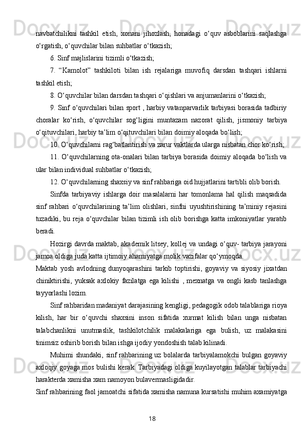 navbatchilikni   tashkil   etish,   xonani   jihozlash,   honadagi   o‘quv   asboblarini   saqlashga
o‘rgatish, o‘quvchilar bilan suhbatlar o‘tkazish;
6. Sinf majlislarini tizimli o‘tkazish;
7.   “Kamolot”   tashkiloti   bilan   ish   rejalariga   muvofiq   darsdan   tashqari   ishlarni
tashkil etish;
8. O‘quvchilar bilan darsdan tashqari o‘qishlari va anjumanlarini o‘tkazish;
9. Sinf o‘quvchilari bilan sport , harbiy vatanparvarlik tarbiyasi borasida tadbiriy
choralar   ko‘rish,   o‘quvchilar   sog‘ligini   muntazam   nazorat   qilish,   jismoniy   tarbiya
o‘qituvchilari, harbiy ta’lim o‘qituvchilari bilan doimiy aloqada bo‘lish; 
10. O‘quvchilarni rag‘batlantirish va zarur vaktlarda ularga nisbatan chor ko‘rish;
11. O‘quvchilarning ota-onalari bilan tarbiya borasida doimiy aloqada bo‘lish va
ular bilan individual suhbatlar o‘tkazish;
12. O‘quvchilarning shaxsiy va sinf rahbariga oid hujjatlarini tartibli olib borish.
Sinfda   tarbiyaviy   ishlarga   doir   masalalarni   har   tomonlama   hal   qilish   maqsadida
sinf   rahbari   o‘quvchilarining   ta’lim   olishlari,   sinfni   uyushtirishining   ta’miniy   rejasini
tuzadiki, bu reja o‘quvchilar  bilan tizimli  ish olib borishga  katta imkoniyatlar  yaratib
beradi.
Hozirgi davrda maktab, akademik litsey, kollej va undagi o‘quv- tarbiya jarayoni
jamoa oldiga juda katta ijtimoiy ahamiyatga molik vazifalar qo‘ymoqda.
Maktab   yosh   avlodning   dunyoqarashini   tarkib   toptirishi,   goyaviy   va   siyosiy   jixatdan
chiniktirishi,   yuksak   axlokiy   fazilatga   ega   kilishi   ,   mexnatga   va   ongli   kasb   tanlashga
tayyorlashi lozim. 
Sinf rahbaridan madaniyat darajasining kengligi, pedagogik odob talablariga rioya
kilish,   har   bir   o‘quvchi   shaxsini   inson   sifatida   xurmat   kilish   bilan   unga   nisbatan
talabchanlikni   unutmaslik,   tashkilotchilik   malakalariga   ega   bulish,   uz   malakasini
tinimsiz oshirib borish bilan ishga ijodiy yondoshish talab kilinadi. 
Muhimi shundaki, sinf rahbarining uz bolalarda tarbiyalamokchi bulgan goyaviy
axloqiy goyaga mos bulishi kerak. Tarbiyadagi oldiga kuyilayotgan talablar tarbiyachi
harakterda xamisha xam namoyon bulavermasligidadir. 
Sinf rahbarining faol jamoatchi sifatida xamisha namuna kursatishi muhim axamiyatga
18 