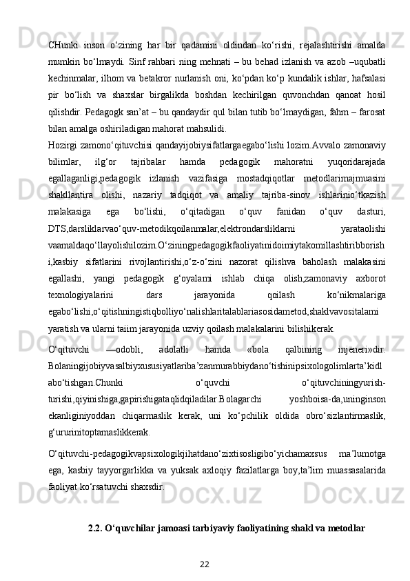 CHunki   inson   o‘zining   har   bir   qadamini   oldindan   ko‘rishi,   rejalashtirishi   amalda
mumkin bo‘lmaydi.  Sinf   rahbari   ning mehnati   – bu  behad  izlanish  va azob  –uqubatli
kechinmalar, ilhom va betakror  nurlanish oni, ko‘pdan ko‘p kundalik ishlar, hafsalasi
pir   bo‘lish   va   shaxslar   birgalikda   boshdan   kechirilgan   quvonchdan   qanoat   hosil
qilishdir. Pedagogk san’at – bu qandaydir qul bilan tutib bo‘lmaydigan, fahm – farosat
bilan amalga oshiriladigan mahorat mahsulidi.
Hozirgi zamono‘qituvchisi qandayijobiysifatlargaegabo‘lishi lozim.Avvalo zamonaviy
bilimlar,   ilg‘or   tajribalar   hamda   pedagogik   mahoratni   yuqoridarajada
egallaganligi,pedagogik   izlanish   vazifasiga   mostadqiqotlar   metodlarimajmuasini
shakllantira   olishi,   nazariy   tadqiqot   va   amaliy   tajriba-sinov   ishlarinio‘tkazish
malakasiga   ega   bo‘lishi,   o‘qitadigan   o‘quv   fanidan   o‘quv   dasturi,
DTS,darsliklarvao‘quv-metodikqoilanmalar,elektrondarsliklarni   yarataolishi
vaamaldaqo‘llayolishilozim.O‘ziningpedagogikfaoliyatinidoimiytakomillashtiribborish
i,kasbiy   sifatlarini   rivojlantirishi,o‘z-o‘zini   nazorat   qilishva   baholash   malakasini
egallashi,   yangi   pedagogik   g‘oyalami   ishlab   chiqa   olish,zamonaviy   axborot
texnologiyalarini   dars   jarayonida   qoilash   ko‘nikmalariga
egabo‘lishi,o‘qitishningistiqbolliyo‘nalishlaritalablariasosidametod,shaklvavositalami
yaratish va ularni taiim jarayonida uzviy qoilash malakalarini bilishikerak.
O‘qituvchi   —odobli,   adolatli   hamda   «bola   qalbining   injeneri»dir.
Bolaningijobiyvasalbiyxususiyatlariba’zanmurabbiydano‘tishinipsixologolimlarta’kidl
abo‘tishgan.Chunki   o‘quvchi   o‘qituvchiningyurish-
turishi,qiyinishiga,gapirishigataqlidqiladilar.Bolagarchi   yoshboisa-da,uninginson
ekanliginiyoddan   chiqarmaslik   kerak,   uni   ko‘pchilik   oldida   obro‘sizlantirmaslik,
g‘ururinitoptamaslikkerak.
O‘qituvchi-pedagogikvapsixologikjihatdano‘zixtisosligibo‘yichamaxsus   ma’lumotga
ega,   kasbiy   tayyorgarlikka   va   yuksak   axloqiy   fazilatlarga   boy,ta’lim   muassasalarida
faoliyat ko‘rsatuvchi shaxsdir.
2.2.  O‘quvchilar jamoasi tarbiyaviy faoliyatining shakl va metodlar
22 