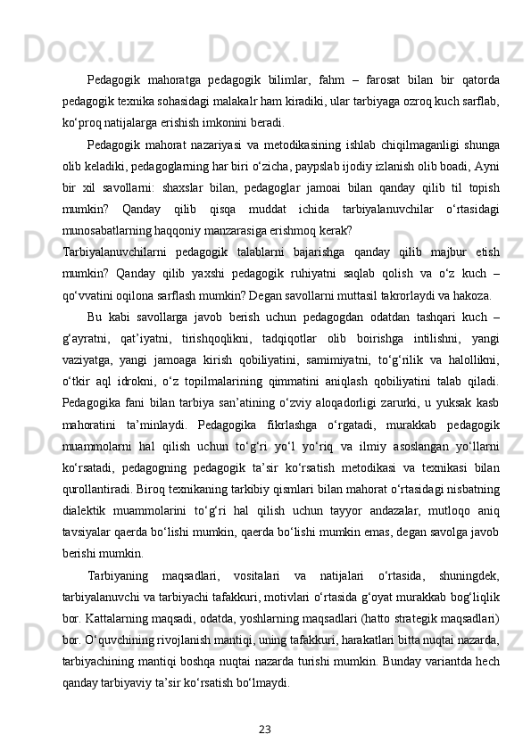 Pedagogik   mahoratga   pedagogik   bilimlar,   fahm   –   farosat   bilan   bir   qatorda
pedagogik texnika sohasidagi malakalr ham kiradiki, ular tarbiyaga ozroq kuch sarflab,
ko‘proq natijalarga erishish imkonini beradi.
Pedagogik   mahorat   nazariyasi   va   metodikasining   ishlab   chiqilmaganligi   shunga
olib keladiki, pedagoglarning har biri o‘zicha, paypslab ijodiy izlanish olib boadi, Ayni
bir   xil   savollarni:   shaxslar   bilan,   pedagoglar   jamoai   bilan   qanday   qilib   til   topish
mumkin?   Qanday   qilib   qisqa   muddat   ichida   tarbiyalanuvchilar   o‘rtasidagi
munosabatlarning haqqoniy manzarasiga erishmoq kerak? 
Tarbiyalanuvchilarni   pedagogik   talablarni   bajarishga   qanday   qilib   majbur   etish
mumkin?   Qanday   qilib   yaxshi   pedagogik   ruhiyatni   saqlab   qolish   va   o‘z   kuch   –
qo‘vvatini oqilona sarflash mumkin? Degan savollarni muttasil takrorlaydi va hakoza.
Bu   kabi   savollarga   javob   berish   uchun   pedagogdan   odatdan   tashqari   kuch   –
g‘ayratni,   qat’iyatni,   tirishqoqlikni,   tadqiqotlar   olib   boirishga   intilishni,   yangi
vaziyatga,   yangi   jamoaga   kirish   qobiliyatini,   samimiyatni,   to‘g‘rilik   va   halollikni,
o‘tkir   aql   idrokni,   o‘z   topilmalarining   qimmatini   aniqlash   qobiliyatini   talab   qiladi.
Pedagogika   fani   bilan   tarbiya   san’atining   o‘zviy   aloqadorligi   zarurki,   u   yuksak   kasb
mahoratini   ta’minlaydi.   Pedagogika   fikrlashga   o‘rgatadi,   murakkab   pedagogik
muammolarni   hal   qilish   uchun   to‘g‘ri   yo‘l   yo‘riq   va   ilmiy   asoslangan   yo‘llarni
ko‘rsatadi,   pedagogning   pedagogik   ta’sir   ko‘rsatish   metodikasi   va   texnikasi   bilan
qurollantiradi. Biroq texnikaning tarkibiy qismlari bilan mahorat o‘rtasidagi nisbatning
dialektik   muammolarini   to‘g‘ri   hal   qilish   uchun   tayyor   andazalar,   mutloqo   aniq
tavsiyalar qaerda bo‘lishi mumkin, qaerda bo‘lishi mumkin emas, degan savolga javob
berishi mumkin.
Tarbiyaning   maqsadlari,   vositalari   va   natijalari   o‘rtasida,   shuningdek,
tarbiyalanuvchi va tarbiyachi tafakkuri, motivlari o‘rtasida g‘oyat murakkab bog‘liqlik
bor. Kattalarning maqsadi, odatda, yoshlarning maqsadlari (hatto strategik maqsadlari)
bor. O‘quvchining rivojlanish mantiqi, uning tafakkuri, harakatlari bitta nuqtai nazarda,
tarbiyachining mantiqi boshqa nuqtai nazarda turishi mumkin. Bunday variantda hech
qanday tarbiyaviy ta’sir ko‘rsatish bo‘lmaydi.
23 