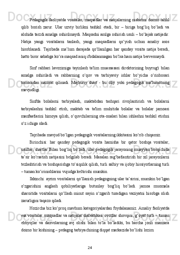 Pedagogik   faoliyatda   vositalar,   maqsadlar   va   natijalarning   nisbatini   doimo   tahlil
qilib   borish   zarur.   Ular   uzviy   birlikni   tashkil   etadi,   bir   –   biriga   bog‘liq   bo‘ladi   va
alohida tarzdi amalga oshirilmaydi. Maqsadni amlga oshirish usuli – bo‘lajak natijadir.
Natija   yangi   vositalarni   tanlash,   yangi   maqsadlarni   qo‘yish   uchun   amaliy   asos
hisoblanadi.   Tajribada   ma’lum   darajada   qo‘llanilgan   har   qanday   vosita   natija   beradi,
hatto biror sababga ko‘ra maqsad aniq ifodalanmagan bo‘lsa ham natija bervermaydi.
Sinf   rahbari   lavozimiga   tayinlash   ta'lim   muassasasi   direktorining   buyrug'i   bilan
amalga   oshiriladi   va   rahbarning   o‘quv   va   tarbiyaviy   ishlar   bo‘yicha   o‘rinbosari
tomonidan   nazorat   qilinadi.   Majburiy   shart   -   bu   oliy   yoki   pedagogik   ma'lumotning
mavjudligi.
Sinfda   bolalarni   tarbiyalash,   maktabdan   tashqari   rivojlantirish   va   bolalarni
tarbiyalashni   tashkil   etish,   maktab   va   ta'lim   muhitida   bolalar   va   bolalar   jamoasi
manfaatlarini himoya qilish, o‘quvchilarning ota-onalari bilan ishlashni  tashkil etishni
o‘z ichiga oladi.
Tajribada mavjud bo‘lgan pedagogik vositalarning ikkitasini ko‘rib chiqamiz.
Birinchisi:   har   qanday   pedagogik   vosita   hamisha   bir   qator   boshqa   vositalar,
usullar, shartlar Bilan bog‘liq bo‘ladi, ular pedagogik jarayoning muayyan bosqichida
ta’sir ko‘rsatish natijasini belgilab beradi. Masalan rag‘batlantirish bir xil jarayonlarni
tezlashtirish va boshqarishga to‘siqnlik qilish, turli salbiy va ijobiy hissiyotlarning turli
– tuman ko‘irinishlarini vujudga keltirishi mumkin.
Ikkinchi: ayrim vositalarni qo‘llanish pedagogning ular ta’sirini, mumkin bo‘lgan
o‘zgarishini   anglash   qobiliyatlariga   butunlay   bog‘liq   bo‘ladi.   jamoa   muomala
sharoitida   vositalarni   qo‘llash   minut   sayin   o‘zgarib   turadigan   vaziyatni   hisobga   olish
zarurligini taqazo qiladi.
Hozircha biz ko‘proq mavhum kategoriyalardan foydalanamiz. Amaliy faoliyatda
esa vositalar, maqsadlar va natijalar dialektikasi ovozlar shovqini, g‘oyat turli – tuman
ehtiyojlar   va   daxvolarning   avj   olishi   bilan   to‘la   bo‘ladiki,   bu   barcha   jonli   manzara
doimo bir kishining – pedagog tarbiyachining diqqat markazida bo‘lishi lozim.
24 