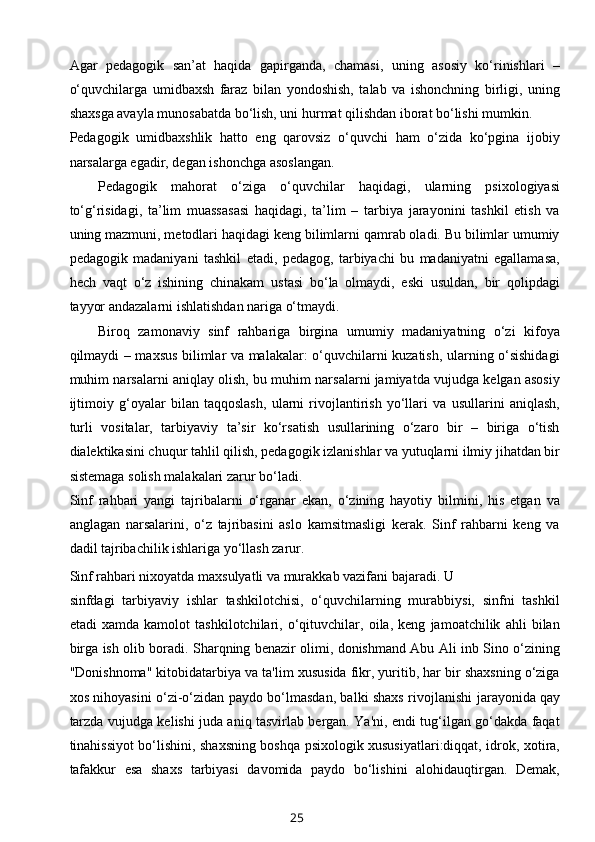 Agar   pedagogik   san’at   haqida   gapirganda,   chamasi,   uning   asosiy   ko‘rinishlari   –
o‘quvchilarga   umidbaxsh   faraz   bilan   yondoshish,   talab   va   ishonchning   birligi,   uning
shaxsga avayla munosabatda bo‘lish, uni hurmat qilishdan iborat bo‘lishi mumkin.
Pedagogik   umidbaxshlik   hatto   eng   qarovsiz   o‘quvchi   ham   o‘zida   ko‘pgina   ijobiy
narsalarga egadir, degan ishonchga asoslangan.
Pedagogik   mahorat   o‘ziga   o‘quvchilar   haqidagi,   ularning   psixologiyasi
to‘g‘risidagi,   ta’lim   muassasasi   haqidagi,   ta’lim   –   tarbiya   jarayonini   tashkil   etish   va
uning mazmuni, metodlari haqidagi keng bilimlarni qamrab oladi. Bu bilimlar umumiy
pedagogik   madaniyani   tashkil   etadi,   pedagog,   tarbiyachi   bu   madaniyatni   egallamasa,
hech   vaqt   o‘z   ishining   chinakam   ustasi   bo‘la   olmaydi,   eski   usuldan,   bir   qolipdagi
tayyor andazalarni ishlatishdan nariga o‘tmaydi.
Biroq   zamonaviy   sinf   rahbariga   birgina   umumiy   madaniyatning   o‘zi   kifoya
qilmaydi – maxsus bilimlar va malakalar: o‘quvchilarni kuzatish, ularning o‘sishidagi
muhim narsalarni aniqlay olish, bu muhim narsalarni jamiyatda vujudga kelgan asosiy
ijtimoiy   g‘oyalar   bilan   taqqoslash,   ularni   rivojlantirish   yo‘llari   va   usullarini   aniqlash,
turli   vositalar,   tarbiyaviy   ta’sir   ko‘rsatish   usullarining   o‘zaro   bir   –   biriga   o‘tish
dialektikasini chuqur tahlil qilish, pedagogik izlanishlar va yutuqlarni ilmiy jihatdan bir
sistemaga solish malakalari zarur bo‘ladi.
Sinf   rahbari   yangi   tajribalarni   o‘rganar   ekan,   o‘zining   hayotiy   bilmini,   his   etgan   va
anglagan   narsalarini,   o‘z   tajribasini   aslo   kamsitmasligi   kerak.   Sinf   rahbarni   keng   va
dadil tajribachilik ishlariga yo‘llash zarur.
Sinf rahbari nixoyatda maxsulyatli va murakkab vazifani bajaradi. U 
sinfdagi   tarbiyaviy   ishlar   tashkilotchisi,   o‘quvchilarning   murabbiysi,   sinfni   tashkil
etadi   xamda   kamolot   tashkilotchilari,   o‘qituvchilar,   oila,   keng   jamoatchilik   ahli   bilan
birga ish olib boradi. Sharqning benazir olimi, donishmand Abu Ali inb Sino o‘zining
"Donishnoma" kitobidatarbiya va ta'lim xususida fikr, yuritib, har bir shaxsning o‘ziga
xos nihoyasini o‘zi-o‘zidan paydo bo‘lmasdan, balki shaxs rivojlanishi   jarayonida   qay
tarzda vujudga kelishi juda aniq tasvirlab bergan. Ya'ni, endi tug‘ilgan go‘dakda faqat
tinahissiyot bo‘lishini, shaxsning boshqa psixologik xususiyatlari:diqqat, idrok, xotira,
tafakkur   esa   shaxs   tarbiyasi   davomida   paydo   bo‘lishini   alohidauqtirgan.   Demak,
25 