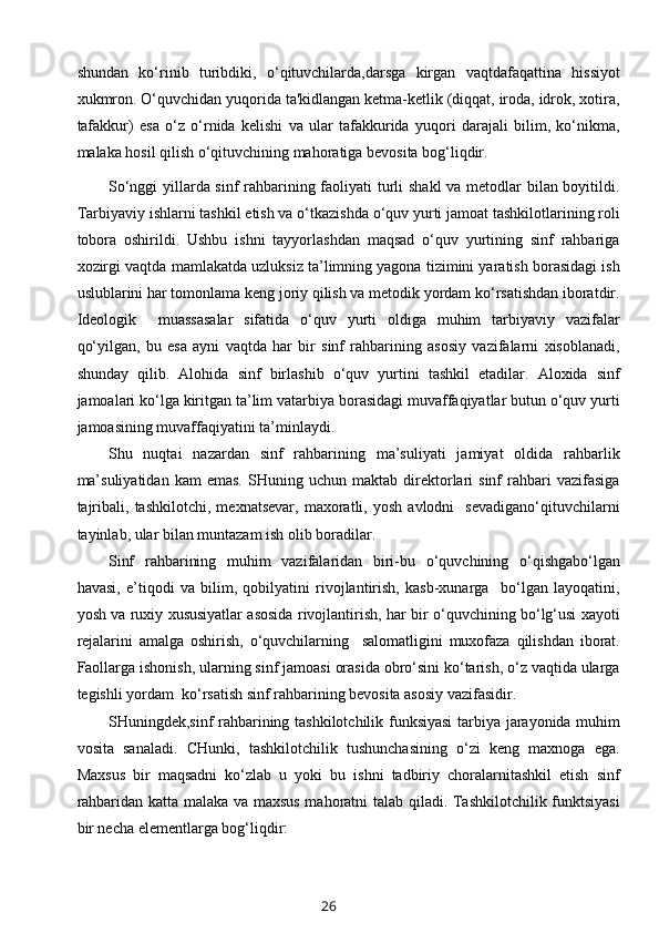 shundan   ko‘rinib   turibdiki,   o‘qituvchilarda,darsga   kirgan   vaqtdafaqattina   hissiyot
xukmron. O‘quvchidan yuqorida ta'kidlangan ketma-ketlik (diqqat, iroda, idrok, xotira,
tafakkur)   esa   o‘z   o‘rnida   kelishi   va   ular   tafakkurida   yuqori   darajali   bilim,   ko‘nikma,
malaka hosil qilish o‘qituvchining mahoratiga bevosita bog‘liqdir.
So‘nggi  yillarda sinf rahbarining faoliyati turli  shakl  va metodlar  bilan boyitildi.
Tarbiyaviy ishlarni tashkil etish va o‘tkazishda o‘quv yurti jamoat tashkilotlarining roli
tobora   oshirildi.   Ushbu   ishni   tayyorlashdan   maqsad   o‘quv   yurtining   sinf   rahbariga
xozirgi vaqtda mamlakatda uzluksiz ta’limning yagona tizimini yaratish borasidagi ish
uslublarini har tomonlama keng joriy qilish va metodik yordam ko‘rsatishdan iboratdir.
Ideologik     muassasalar   sifatida   o‘quv   yurti   oldiga   muhim   tarbiyaviy   vazifalar
qo‘yilgan,   bu   esa   ayni   vaqtda   har   bir   sinf   rahbarining   asosiy   vazifalarni   xisoblanadi,
shunday   qilib.   Alohida   sinf   birlashib   o‘quv   yurtini   tashkil   etadilar.   Aloxida   sinf
jamoalari ko‘lga kiritgan ta’lim vatarbiya borasidagi muvaffaqiyatlar butun o‘quv yurti
jamoasining muvaffaqiyatini ta’minlaydi. 
Shu   nuqtai   nazardan   sinf   rahbarining   ma’suliyati   jamiyat   oldida   rahbarlik
ma’suliyatidan   kam   emas.   SHuning   uchun  maktab   direktorlari   sinf   rahbari   vazifasiga
tajribali,   tashkilotchi,   mexnatsevar,   maxoratli,   yosh   avlodni     sevadigano‘qituvchilarni
tayinlab, ular bilan muntazam ish olib boradilar.
Sinf   rahbarining   muhim   vazifalaridan   biri-bu   o‘quvchining   o‘qishgabo‘lgan
havasi,   e’tiqodi   va   bilim,   qobilyatini   rivojlantirish,   kasb-xunarga     bo‘lgan   layoqatini,
yosh va ruxiy xususiyatlar asosida rivojlantirish, har bir o‘quvchining bo‘lg‘usi xayoti
rejalarini   amalga   oshirish,   o‘quvchilarning     salomatligini   muxofaza   qilishdan   iborat.
Faollarga ishonish, ularning sinf jamoasi orasida obro‘sini ko‘tarish, o‘z vaqtida ularga
tegishli yordam  ko‘rsatish sinf rahbarining bevosita asosiy vazifasidir.
SHuningdek,sinf rahbarining tashkilotchilik funksiyasi  tarbiya jarayonida muhim
vosita   sanaladi.   CHunki,   tashkilotchilik   tushunchasining   o‘zi   keng   maxnoga   ega.
Maxsus   bir   maqsadni   ko‘zlab   u   yoki   bu   ishni   tadbiriy   choralarnitashkil   etish   sinf
rahbaridan katta malaka va maxsus mahoratni talab qiladi. Tashkilotchilik funktsiyasi
bir necha elementlarga bog‘liqdir:
26 