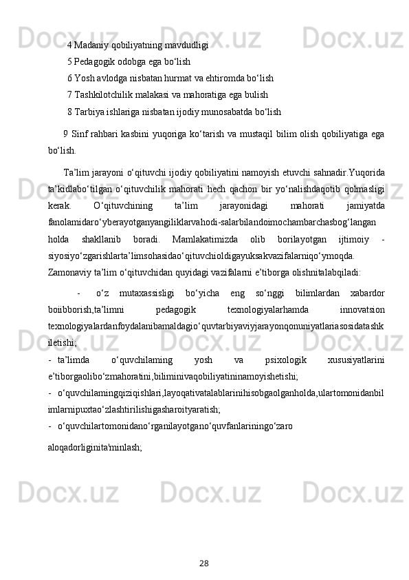 4 Madaniy qobiliyatning mavdudligi
5 Pedagogik odobga ega bo‘lish
6 Yosh avlodga nisbatan hurmat va ehtiromda bo‘lish
7 Tashkilotchilik malakasi va mahoratiga ega bulish
8 Tarbiya ishlariga nisbatan ijodiy munosabatda bo‘lish
9 Sinf rahbari kasbini  yuqoriga ko‘tarish va mustaqil  bilim olish qobiliyatiga ega
bo‘lish.
Ta’lim jarayoni o‘qituvchi ijodiy qobiliyatini namoyish etuvchi sahnadir.Yuqorida
ta’kidlabo‘tilgan   o‘qituvchilik   mahorati   hech   qachon   bir   yo‘nalishdaqotib   qolmasligi
kerak.   O‘qituvchining   ta’lim   jarayonidagi   mahorati   jamiyatda
fanolamidaro‘yberayotganyangiliklarvahodi-salarbilandoimochambarchasbog‘langan
holda   shakllanib   boradi.   Mamlakatimizda   olib   borilayotgan   ijtimoiy   -
siyosiyo‘zgarishlarta’limsohasidao‘qituvchioldigayuksakvazifalarniqo‘ymoqda.
Zamonaviy ta’lim o‘qituvchidan quyidagi vazifalarni e’tiborga olishnitalabqiladi:
- o‘z   mutaxassisligi   bo‘yicha   eng   so‘nggi   bilimlardan   xabardor
boiibborish,ta’limni   pedagogik   texnologiyalarhamda   innovatsion
texnologiyalardan foydalanib amaldagio‘quvtarbiyaviyjarayonqonuniyatlariasosidatashk
iletishi;
- ta’limda   o‘quvchilaming   yosh   va   psixologik   xususiyatlarini
e’tiborgaolibo‘zmahoratini,biliminivaqobiliyatininamoyishetishi;
- o‘quvchilamingqiziqishlari,layoqativatalablarinihisobgaolganholda,ulartomonidanbil
imlarnipuxtao‘zlashtirilishigasharoityaratish;
- o‘quvchilartomonidano‘rganilayotgano‘quvfanlariningo‘zaro
aloqadorligini ta'minlash;
28 