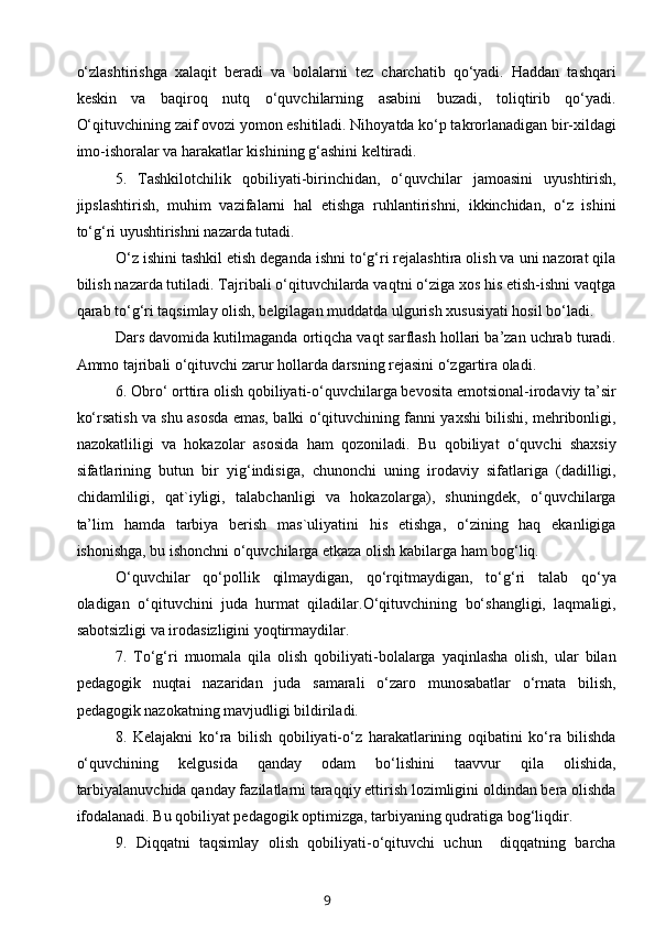 o‘zlashtirishga   xalaqit   beradi   va   bolalarni   tez   charchatib   qo‘yadi.   Haddan   tashqari
keskin   va   baqiroq   nutq   o‘quvchilarning   asabini   buzadi,   toliqtirib   qo‘yadi.
O‘qituvchining zaif ovozi yomon eshitiladi. Nihoyatda ko‘p takrorlanadigan bir-xildagi
imo-ishoralar va harakatlar kishining g‘ashini keltiradi.
5.   Tashkilotchilik   qobiliyati-birinchidan,   o‘quvchilar   jamoasini   uyushtirish,
jipslashtirish,   muhim   vazifalarni   hal   etishga   ruhlantirishni,   ikkinchidan,   o‘z   ishini
to‘g‘ri uyushtirishni nazarda tutadi.
O‘z ishini tashkil etish deganda ishni to‘g‘ri rejalashtira olish va uni nazorat qila
bilish nazarda tutiladi. Tajribali o‘qituvchilarda vaqtni o‘ziga xos his etish-ishni vaqtga
qarab to‘g‘ri taqsimlay olish, belgilagan muddatda ulgurish xususiyati hosil bo‘ladi.
Dars davomida kutilmaganda ortiqcha vaqt sarflash hollari ba’zan uchrab turadi.
Ammo tajribali o‘qituvchi zarur hollarda darsning rejasini o‘zgartira oladi.
6. Obro‘ orttira olish qobiliyati-o‘quvchilarga bevosita emotsional-irodaviy ta’sir
ko‘rsatish va shu asosda emas, balki o‘qituvchining fanni yaxshi bilishi, mehribonligi,
nazokatliligi   va   hokazolar   asosida   ham   qozoniladi.   Bu   qobiliyat   o‘quvchi   shaxsiy
sifatlarining   butun   bir   yig‘indisiga,   chunonchi   uning   irodaviy   sifatlariga   (dadilligi,
chidamliligi,   qat`iyligi,   talabchanligi   va   hokazolarga),   shuningdek,   o‘quvchilarga
ta’lim   hamda   tarbiya   berish   mas`uliyatini   his   etishga,   o‘zining   haq   ekanligiga
ishonishga, bu ishonchni o‘quvchilarga etkaza olish kabilarga ham bog‘liq.
O‘quvchilar   qo‘pollik   qilmaydigan,   qo‘rqitmaydigan,   to‘g‘ri   talab   qo‘ya
oladigan   o‘qituvchini   juda   hurmat   qiladilar.O‘qituvchining   bo‘shangligi,   laqmaligi,
sabotsizligi va irodasizligini yoqtirmaydilar.
7.   To‘g‘ri   muomala   qila   olish   qobiliyati-bolalarga   yaqinlasha   olish,   ular   bilan
pedagogik   nuqtai   nazaridan   juda   samarali   o‘zaro   munosabatlar   o‘rnata   bilish,
pedagogik nazokatning mavjudligi bildiriladi.
8.   Kelajakni   ko‘ra   bilish   qobiliyati-o‘z   harakatlarining   oqibatini   ko‘ra   bilishda
o‘quvchining   kelgusida   qanday   odam   bo‘lishini   taavvur   qila   olishida,
tarbiyalanuvchida qanday fazilatlarni taraqqiy ettirish lozimligini oldindan bera olishda
ifodalanadi. Bu qobiliyat pedagogik optimizga, tarbiyaning qudratiga bog‘liqdir.
9.   Diqqatni   taqsimlay   olish   qobiliyati-o‘qituvchi   uchun     diqqatning   barcha
9