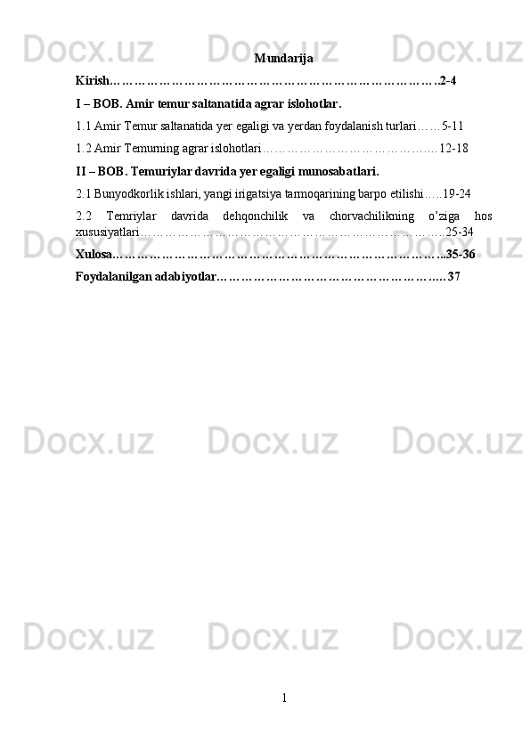 Mundarija
Kirish……………………………………………………………………..2-4
I – BOB. Amir temur saltanatida agrar islohotlar.
1.1 Amir Temur saltanatida yer egaligi va yerdan foydalanish turlari……5-11
1.2 Amir Temurning agrar islohotlari………………………………….…12-18
II – BOB. Temuriylar davrida yer egaligi munosabatlari.
2.1 Bunyodkorlik ishlari, yangi irigatsiya tarmoqarining barpo etilishi…..19-24
2.2   Temriylar   davrida   dehqonchilik   va   chorvachilikning   o’ziga   hos
xususiyatlari………………………………………………………………..25-34
Xulosa……………………………………………………………………...35-36
Foydalanilgan adabiyotlar…………………………………………….. …37
1 