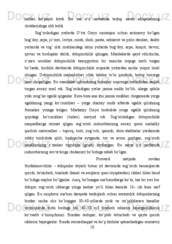 hollari   ko‘payib   ketdi.   Bu   esa   o‘z   navbatida   tashqi   savdo   aloqalarining
cheklanishiga olib keldi. 
Sug‘oriladigan   yerlarda   O‘rta   Osiyo   mintaqasi   uchun   an'anaviy   bo‘lgan
bug‘doy, arpa, jo‘xori, loviya, mosh, sholi, paxta, sabzavot va poliz ekinlari, dashti
yerlarida   va   tog‘   oldi   xudularidagi   lalmi   yerlarda   bug‘doy,   arpa,   kunjut,   tarvuz,
qovun   va   boshqalar   ekildi,   dehqonchilik   qilingan.   Manbalarda   qayd   etilishicha,
o‘zaro   urushlar   dehqonchilik   taraqqiyotini   bir   muncha   orqaga   surib   turgan
bo‘lsada,   tinchlik   davrlarida   dehqonchilik   orqasida   yerlardan   ancha   yuqori   hosil
olingan.   Dehqonchilik   mahsulotlari   ichki   talabni   to‘la   qondirib,   tashqi   bozorga
ham chiqarilgan. Bu mamlakat iqtisodining butunlay inqirozga tushishidan saqlab
turgan   asosiy   omil   edi.   Sug‘oriladigan   yerlar   jamoa   mulki   bo‘lib,   ularga   qabila
yoki urug‘lar egalik qilganlar. Bora-bora ana shu jamoa mulklari chegarasida yerga
egalikning   yangi   ko‘rinishlari   –   yerga   shaxsiy   mulk   sifatida   egalik   qilishning
formalari   yuzaga   kelgan.   Markaziy   Osiyo   hududida   yerga   egalik   qilishning
quyidagi   ko‘rinishlari   (turlari)   mavjud   edi:   Sug‘oriladigan   dehqonchilik
maqsadlariga   xizmat   qilgan   sug‘orish   inshootlarining   asosiy   qismi   mahalliy
qurilish   materiallari   –   tuproq,   tosh,   yog‘och,   qamish,   shox-shabbalar   yordamida
oddiy   tuzilishda   qilib,   boshqacha   aytganda,   tez   va   arzon   qurilgan,   sug‘orish
kanallarining   o‘zanlari   tuproqda   (grunt)   kovlangan.   Bu   narsa   o‘z   navbatida
inshootlarning suv ta'siriga chidamsiz bo‘lishiga sabab bo‘lgan. 
Pirovard   natijada   suvdan
foydalanuvchilar   –   dehqonlar   deyarli   butun   yil   davomida   sug‘orish   tarmoqlarida
qurish, ta'mirlash, tozalash (kanal va ariqlarni qum-loyqalardan) ishlari bilan band
bo‘lishga majbur bo‘lganlar. Aniq, bo‘lmagan ma'lumotlarga ko‘ra, har bir yeri bor
dehqon   sug‘orish   ishlariga   yiliga   hashar   yo‘li   bilan   kamida   10–   ish   kuni   sarf
qilgan.   Bu   miqdorni   ma'lum   darajada   tasdiqlash   uchun   xorazmlik   dehqonlarning
bizdan   uncha   olis   bo‘lmagan   30–40-yillarda   yirik   va   xo‘jaliklararo   kanallar
tarmoqlarida   kishi   boshiga   yili   40–50   m3   tozalash   ishlarini   bajarganliklarini
ko‘rsatib   o‘tmoqchimiz.   Bundan   tashqari,   ko‘plab   ta'mirlash   va   qayta   qurish
ishlarini bajarganlar. Bunda sermashaqqat va ko‘p kishilar qatnashadigan ommaviy
10 