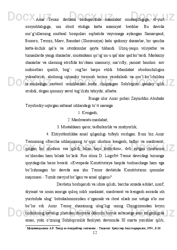 Amir   Temur   davlatni   boshqarishda   mamlakat   mustaqilligiga,   el-yurt
osoyishtaligiga,   uni   obod   etishga   katta   axamiyat   berdilar.   Bu   davrda
mo’g’ullarning   muttasil   bosqinlari   oqibatida   vayronaga   aylangan   Samarqand,
Buxoro, Termiz, Marv, Banokat  (Shoxruxiya) kabi  qadimiy shaxarlar, bir  qancha
katta-kichik   qal’a   va   istexkomlar   qayta   tiklandi.   Uzoq-yaqin   viloyatlar   va
tumanlarda yangi shaxarlar, mustaxkam qo’rg’on-u qal’alar qad ko’tardi. Markaziy
shaxarlar   va   ularning   atrofida   ko’rkam   mamuriy,   ma’rifiy,   jamoat   binolari.   suv
inshootlari   qurilib,   bog’-   rog’lar   barpo   etildi.   Mamlakat   obodonchiligini
yuksaltirish,   aholning   iqtisodiy   turmush   tarzini   yaxshilash   va   mo’l-ko’lchilikni
ta`minlashga   muttasil   urushlardan   boshi   chiqmagan   Sohibqiron   qanday   qilib
erishdi, d е gan qonuniy savol tug’ilishi tabiydir, albatta. 
Bunga   ulur   Amir   pirlari   Zayniddin   Abubakr
Toyobodiy uqtirgan saltanat ishlaridagi to’rt narsaga: 
1. K е ngash; 
2. Mashvaratu maslahat; 
3. Mustahkam qaror, tadbirkorlik va xushyorlik; 
4.   Ehtiyotkorlikka   amal   qilganligi   tufayli   erishgan.   Buni   biz   Amir
T е murning   «Barcha   ishlarimning   to’qqiz   ulushini   k е ngash,   tadbir   va   mashvarat,
qolgan   bir   ulushini   esa   qilich   bilan   bajo   k е ltirdim»,   d е b   aytgan   ibratomuz
so’zlaridan   ham   bilsak   bo’ladi.   Rus   olimi   D.   Logof е t   T е mur   davridagi   tuzumga
quyidagicha   baxo   beradi:   « Е vropada   Konstitutsiya   haqida   tushunchaga   ham   ega
bo’lishmagan   bir   davrda   ana   shu   T е mur   davlatida   Konstitutsion   qonunlar
majmuasi - Tuzuk mavjud bo’lgan va amal qilgan» 1
. 
Davlatni boshqarish va idora qilish, barcha soxada adolat, insof,
diyonat   va   imon   amriga   quloq   solib   maslaxat,   mashvarat   va   k е ngash   asosida   ish
yuritishda   ulug’   bobokalonimizdan   o’rgansak   va   ibrat   olsak   nur   ustiga   a'lo   nur
bo’lur   edi.   Amir   T е mur   shaxsining   ulug’ligi   uning   Chingizxondan   keyin
hududining kattaligi jihatidan dunyoda ikkinchi buyuk saltanatga asos solganligida
emas,   yoki   o’zining   Sohibqironlik   faoliyati   davomida   30   marta   yurishlar   qilib,
1
 Муҳаммаджонов А.Р. Темур ва темурийлар салтанати. - Тошкент: Қомуслар бош тахририяти, 1994., Б.86.
12