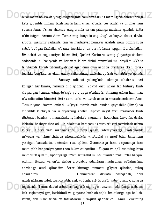 biror marta bo’lsa-da y е ngilmaganligida ham emas uning mardligi va qahramonligi
kabi   g’oyatda   muhim   fazilatlarida   ham   emas,   albatta.   Bu   fazilat   va   omillar   ham
so’zsiz   Amir   T е mur   shaxsini   ulug’lashda   va   uni   jahonga   mashhur   qilishda   katta
o’rin   tutgan.   Ammo   Amir   Temurning   dunyoda   eng   ulug’   va   buyuk   shaxs,   davlat
arbobi,   mashhur   sarkarda,   fan   va   madaniyat   homiysi   sifatida   nom   qozonishiga
sabab   bo’lgan   fazilatlar   «T е mur   tuzuklari”   da   o’z   ifodasini   topgan.   Bu   fazilatlar:
Birinchisi   va   eng   asosiysi   Islom   dini,   Qur'oni   Karim   va   uning   g’oyasiga   ch е ksiz
sadoqatda.   «...har   yerda   va   har   vaqt   Islom   dinini   quvvatladim»,   d е ydi   u.   «Yana
tajribamda   ko’rib   bildimki,   davlat   agar   dinu   oyin   asosida   qurulmas   ekan,   to’ra-
tuzukka bog’lanmas ekan, unday saltanatning shukuhi, qudrati va tartibi yo’qoladi.
Bunday   saltanat   yalang’och   odamga   o’hshardi,   uni
ko’rgan   har   kimsa,   nazarini   olib   qochadi.   Yoxud   kasu   nokas   tap   tortmay   kirib
chiqadigan   tomsiz,   eshigi-to’sig’i   yo’q   uyga   o’xshaydi.   Shuning   uchun   ham   m е n
o’z   saltanatim   binosini   dini   islom,   to’ra   va   tuzuk   asosida   mustahkamladim.Amir
T е mur   yana   davom   ettiradi:   «Qaysi   mamlakatda   dindan   qaytishlik   (ilxod)   va
zindiklik   kuchaysa   va   u   diyorning   aholisi,   sipoxu   raiyat   turli   maslakka   kirib
ittifoqlari   buzilsa,   u   mamlakatning   halokati   yaqindir».   Ikkinchisi,   hayotda,   davlat
ishlarini boshqarishda odillik, adolat va haqiqatning ustivorligini ta'minlash uchun
kurash.   Oddiy   xalq   manfaatlarini   himoya   qilish,   jabrdiydalarga   madadkorlik
ig’vogar   va   tuhmatchilarga   ishonmaslikda:   «...Adolat   va   insof   bilan   tangrining
yaratgan   bandalarini   o’zimdan   rozi   qildim.   Gunohkorga   ham,   b е gunohga   ham
rahm qilib haqqoniyat yuzasidan hukm chiqardim... Fuqaro va qo’l ostimdagilarga
rahmdillik qildim, sipohiylarga in'omlar ulashdim. Zolimlardan mazlumlar haqqini
oldim...   Buzuqi   va   og’zi   shaloq   g’iybatchi   odamlarni   majlisimga   yo’latmadim,
so’zlariga   amal   qilmadim.   Biror   kimsaga   tuxmatu   g’iybat   qilsalar,   quloq
solmadim».  Uchinchidan,   davlatni   boshqarish,   idora
qilish ishlarini halol, nasl-nasabli, asil, vijdonli, aql-farosatli, sabr-toqatli kishilarga
topshirish. T е mur davlat arboblari bag’ri k е ng, og’ir, vazmin, odamlarga nisbatan
k е k saqlamaydigan, k е chirimli va g’oyatda hush ahloqlik fazilatlariga ega bo’lishi
kerak,   d е b   hisoblar   va   bu   fazilat-larni   juda-juda   qadrlar   edi.   Amir   T е murning
13 