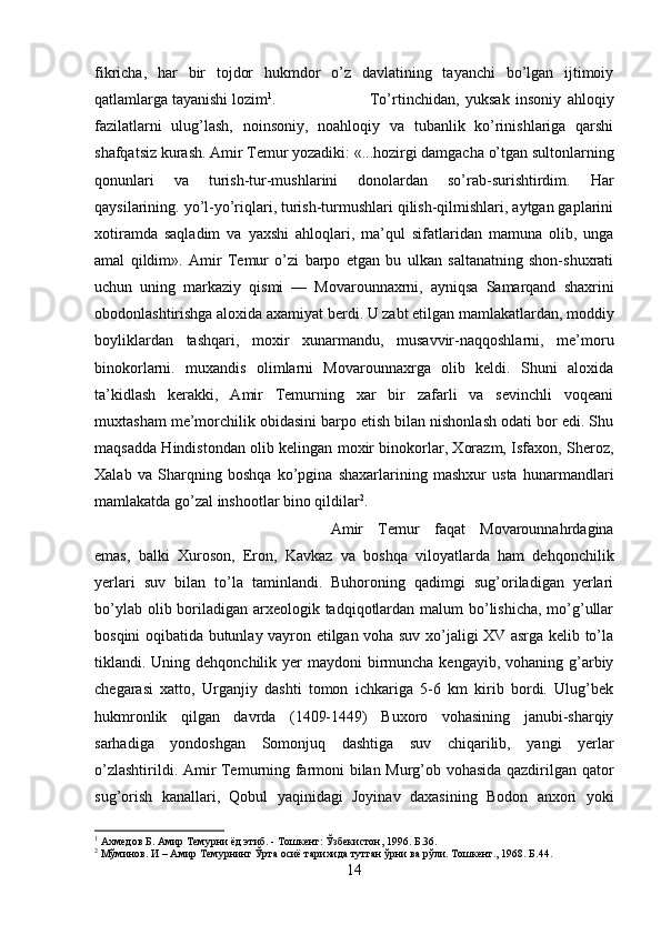 fikricha,   har   bir   tojdor   hukmdor   o’z   davlatining   tayanchi   bo’lgan   ijtimoiy
qatlamlarga tayanishi lozim 1
.  To’rtinchidan,   yuksak   insoniy   ahloqiy
fazilatlarni   ulug’lash,   noinsoniy,   noahloqiy   va   tubanlik   ko’rinishlariga   qarshi
shafqatsiz kurash. Amir T е mur yozadiki: «...hozirgi damgacha o’tgan sultonlarning
qonunlari   va   turish-tur-mushlarini   donolardan   so’rab-surishtirdim.   Har
qaysilarining. yo’l-yo’riqlari, turish-turmushlari qilish-qilmishlari, aytgan gaplarini
xotiramda   saqladim   va   yaxshi   ahloqlari,   ma’qul   sifatlaridan   mamuna   olib,   unga
amal   qildim».   Amir   Temur   o’zi   barpo   etgan   bu   ulkan   saltanatning   shon-shuxrati
uchun   uning   markaziy   qismi   —   Movarounnaxrni,   ayniqsa   Samarqand   shaxrini
obodonlashtirishga aloxida axamiyat berdi. U zabt etilgan mamlakatlardan, moddiy
boyliklardan   tashqari,   moxir   xunarmandu,   musavvir-naqqoshlarni,   me’moru
binokorlarni.   muxandis   olimlarni   Movarounnaxrga   olib   keldi.   Shuni   aloxida
ta’kidlash   kerakki,   Amir   Temurning   xar   bir   zafarli   va   sevinchli   voqeani
muxtasham me’morchilik obidasini barpo etish bilan nishonlash odati bor edi. Shu
maqsadda Hindistondan olib kelingan moxir binokorlar, Xorazm, Isfaxon, Sheroz,
Xalab   va   Sharqning   boshqa   ko’pgina   shaxarlarining   mashxur   usta   hunarmandlari
mamlakatda go’zal inshootlar bino qildilar 2
. 
Amir   Temur   faqat   Movarounnahrdagina
emas,   balki   Xuroson,   Eron,   Kavkaz   va   boshqa   viloyatlarda   ham   dehqonchilik
yerlari   suv   bilan   to’la   taminlandi.   Buhoroning   qadimgi   sug’oriladigan   yerlari
bo’ylab olib boriladigan arxeologik tadqiqotlardan malum bo’lishicha, mo’g’ullar
bosqini oqibatida butunlay vayron etilgan voha suv xo’jaligi XV asrga kelib to’la
tiklandi. Uning dehqonchilik yer  maydoni  birmuncha kengayib, vohaning  g’arbiy
chegarasi   xatto,   Urganjiy   dashti   tomon   ichkariga   5-6   km   kirib   bordi.   Ulug’bek
hukmronlik   qilgan   davrda   (1409-1449)   Buxoro   vohasining   janubi-sharqiy
sarhadiga   yondoshgan   Somonjuq   dashtiga   suv   chiqarilib,   yangi   yerlar
o’zlashtirildi. Amir Temurning farmoni bilan Murg’ob vohasida qazdirilgan qator
sug’orish   kanallari,   Qobul   yaqinidagi   Joyinav   daxasining   Bodon   anxori   yoki
1
 Ахмедов Б. Амир Темурни ёд этиб. - Тошкент: Ўзбекистон, 1996. Б.36.
2
 Мўминов. И – Амир Темурнинг Ўрта осиё тарихида тутган ўрни ва рўли. Тошкент., 1968. Б.44.
14 